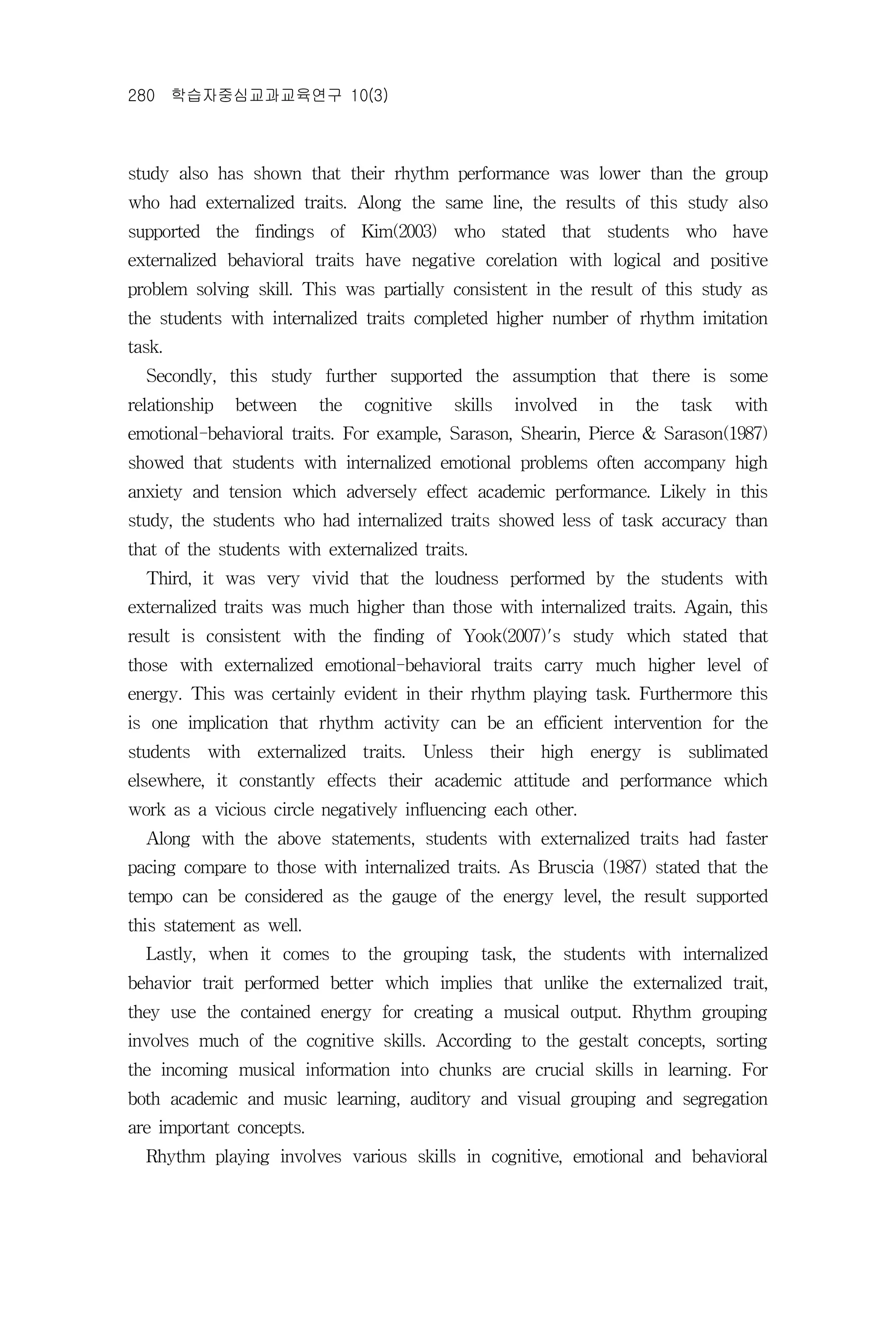 280 학습자중심교과교육연구 10(3)



study also has shown that their rhythm performance was lower than the group
who had externalized traits. Along the same line, the results of this study also
supported the findings of Kim(2003) who stated that students who have
externalized behavioral traits have negative corelation with logical and positive
problem solving skill. This was partially consistent in the result of this study as
the students with internalized traits completed higher number of rhythm imitation
task.
  Secondly, this study further supported the assumption that there is some
relationship   between    the   cognitive   skills   involved   in   the   task   with
emotional-behavioral traits. For example, Sarason, Shearin, Pierce & Sarason(1987)
showed that students with internalized emotional problems often accompany high
anxiety and tension which adversely effect academic performance. Likely in this
study, the students who had internalized traits showed less of task accuracy than
that of the students with externalized traits.
  Third, it was very vivid that the loudness performed by the students with
externalized traits was much higher than those with internalized traits. Again, this
result is consistent with the finding of Yook(2007)'s study which stated that
those with externalized emotional-behavioral traits carry much higher level of
energy. This was certainly evident in their rhythm playing task. Furthermore this
is one implication that rhythm activity can be an efficient intervention for the
students with externalized traits. Unless their high energy is sublimated
elsewhere, it constantly effects their academic attitude and performance which
work as a vicious circle negatively influencing each other.
  Along with the above statements, students with externalized traits had faster
pacing compare to those with internalized traits. As Bruscia (1987) stated that the
tempo can be considered as the gauge of the energy level, the result supported
this statement as well.
  Lastly, when it comes to the grouping task, the students with internalized
behavior trait performed better which implies that unlike the externalized trait,
they use the contained energy for creating a musical output. Rhythm grouping
involves much of the cognitive skills. According to the gestalt concepts, sorting
the incoming musical information into chunks are crucial skills in learning. For
both academic and music learning, auditory and visual grouping and segregation
are important concepts.
  Rhythm playing involves various skills in cognitive, emotional and behavioral
 
