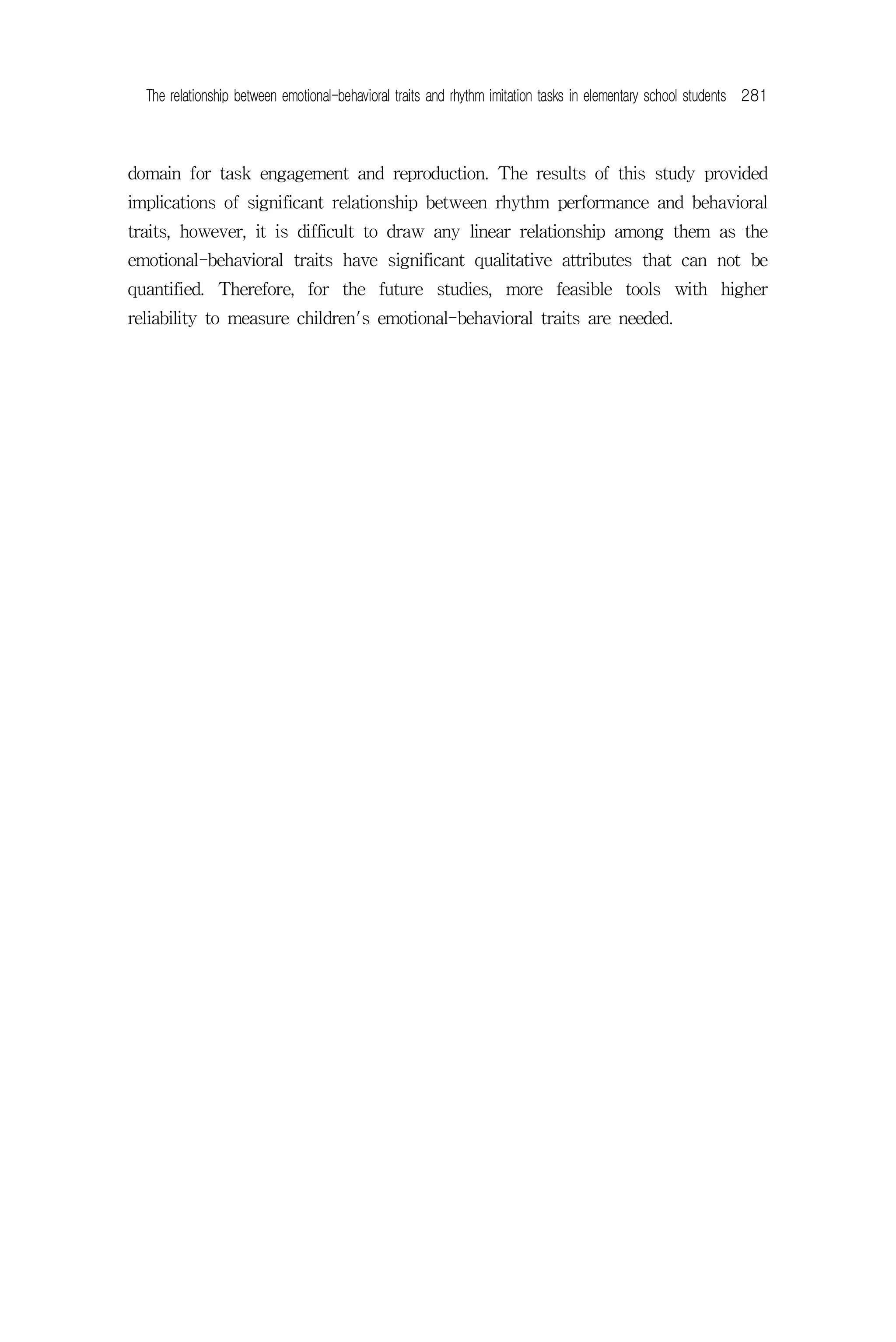 The relationship between emotional-behavioral traits and rhythm imitation tasks in elementary school students 281



domain for task engagement and reproduction. The results of this study provided
implications of significant relationship between rhythm performance and behavioral
traits, however, it is difficult to draw any linear relationship among them as the
emotional-behavioral traits have significant qualitative attributes that can not be
quantified. Therefore, for the future studies, more feasible tools with higher
reliability to measure children's emotional-behavioral traits are needed.
 