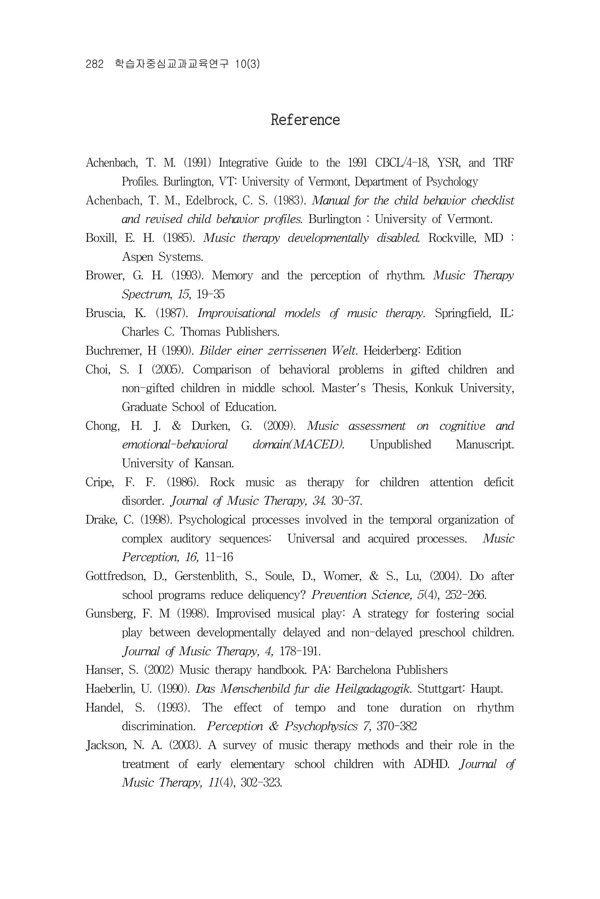 282 학습자중심교과교육연구 10(3)




                                    Reference

Achenbach, T. M. (1991) Integrative Guide to the 1991 CBCL/4-18, YSR, and TRF
      Profiles. Burlington, VT: University of Vermont, Department of Psychology
Achenbach, T. M., Edelbrock, C. S. (1983). Manual for the child behavior checklist
      and revised child behavior profiles. Burlington : University of Vermont.
Boxill, E. H. (1985). Music therapy developmentally disabled. Rockville, MD :
      Aspen Systems.
Brower, G. H. (1993). Memory and the perception of rhythm. Music Therapy
      Spectrum, 15, 19-35
Bruscia, K. (1987). Improvisational models of music therapy. Springfield, IL:
      Charles C. Thomas Publishers.
Buchremer, H (1990). Bilder einer zerrissenen Welt. Heiderberg: Edition
Choi, S. I (2005). Comparison of behavioral problems in gifted children and
      non-gifted children in middle school. Master's Thesis, Konkuk University,
      Graduate School of Education.
Chong, H. J. & Durken, G. (2009). Music assessment on cognitive and
      emotional-behavioral      domain(MACED).          Unpublished       Manuscript.
      University of Kansan.
Cripe, F. F. (1986). Rock music as therapy for children attention deficit
      disorder. Journal of Music Therapy, 34. 30-37.
Drake, C. (1998). Psychological processes involved in the temporal organization of
      complex auditory sequences:      Universal and acquired processes.          Music
      Perception, 16, 11-16
Gottfredson, D., Gerstenblith, S., Soule, D., Womer, & S., Lu, (2004). Do after
      school programs reduce deliquency? Prevention Science, 5(4), 252-266.
Gunsberg, F. M (1998). Improvised musical play: A strategy for fostering social
      play between developmentally delayed and non-delayed preschool children.
      Journal of Music Therapy, 4, 178-191.
Hanser, S. (2002) Music therapy handbook. PA: Barchelona Publishers
Haeberlin, U. (1990). Das Menschenbild fur die Heilgadagogik. Stuttgart: Haupt.
Handel, S. (1993). The effect of tempo and tone duration on rhythm
      discrimination. Perception & Psychophysics 7, 370-382
Jackson, N. A. (2003). A survey of music therapy methods and their role in the
      treatment of early elementary school children with ADHD. Journal of
      Music Therapy, 11(4), 302-323.
 