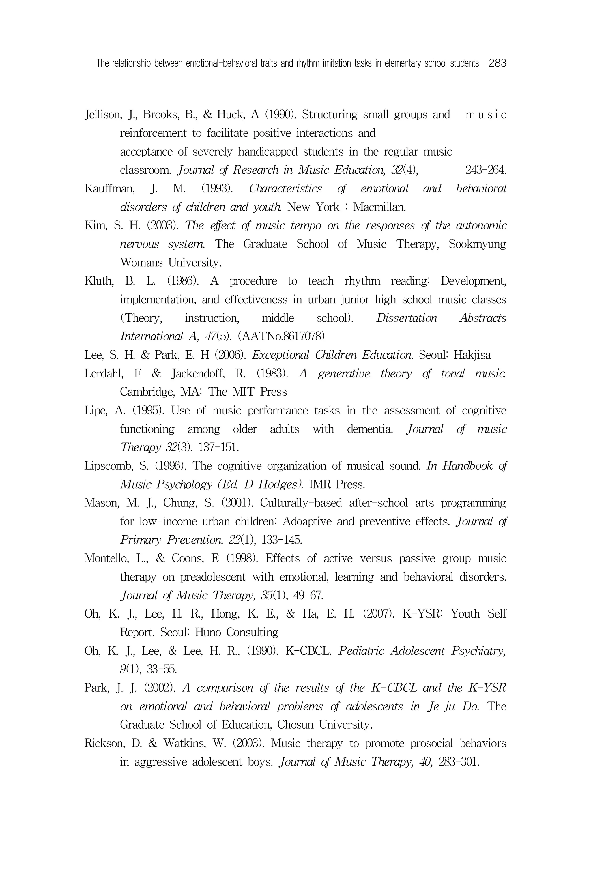 The relationship between emotional-behavioral traits and rhythm imitation tasks in elementary school students 283



Jellison, J., Brooks, B., & Huck, A (1990). Structuring small groups and                                  music
        reinforcement to facilitate positive interactions and
        acceptance of severely handicapped students in the regular music
        classroom. Journal of Research in Music Education, 32(4),                                         243-264.
Kauffman,       J.     M.     (1993).      Characteristics          of     emotional        and      behavioral
        disorders of children and youth. New York : Macmillan.
Kim, S. H. (2003). The effect of music tempo on the responses of the autonomic
        nervous system. The Graduate School of Music Therapy, Sookmyung
        Womans University.
Kluth, B. L. (1986). A procedure to teach rhythm reading: Development,
        implementation, and effectiveness in urban junior high school music classes
        (Theory,          instruction,         middle         school).         Dissertation           Abstracts
        International A, 47(5). (AATNo.8617078)
Lee, S. H. & Park, E. H (2006). Exceptional Children Education. Seoul: Hakjisa
Lerdahl, F & Jackendoff, R. (1983). A generative theory of tonal music.
        Cambridge, MA: The MIT Press
Lipe, A. (1995). Use of music performance tasks in the assessment of cognitive
        functioning         among      older     adults      with        dementia.     Journal       of     music
        Therapy 32(3). 137-151.
Lipscomb, S. (1996). The cognitive organization of musical sound. In Handbook of
        Music Psychology (Ed. D Hodges). IMR Press.
Mason, M. J., Chung, S. (2001). Culturally-based after-school arts programming
        for low-income urban children: Adoaptive and preventive effects. Journal of
        Primary Prevention, 22(1), 133-145.
Montello, L., & Coons, E (1998). Effects of active versus passive group music
        therapy on preadolescent with emotional, learning and behavioral disorders.
        Journal of Music Therapy, 35(1), 49-67.
Oh, K. J., Lee, H. R., Hong, K. E., & Ha, E. H. (2007). K-YSR: Youth Self
        Report. Seoul: Huno Consulting
Oh, K. J., Lee, & Lee, H. R., (1990). K-CBCL. Pediatric Adolescent Psychiatry,
        9(1), 33-55.
Park, J. J. (2002). A comparison of the results of the K-CBCL and the K-YSR
        on emotional and behavioral problems of adolescents in Je-ju Do. The
        Graduate School of Education, Chosun University.
Rickson, D. & Watkins, W. (2003). Music therapy to promote prosocial behaviors
        in aggressive adolescent boys. Journal of Music Therapy, 40, 283-301.
 