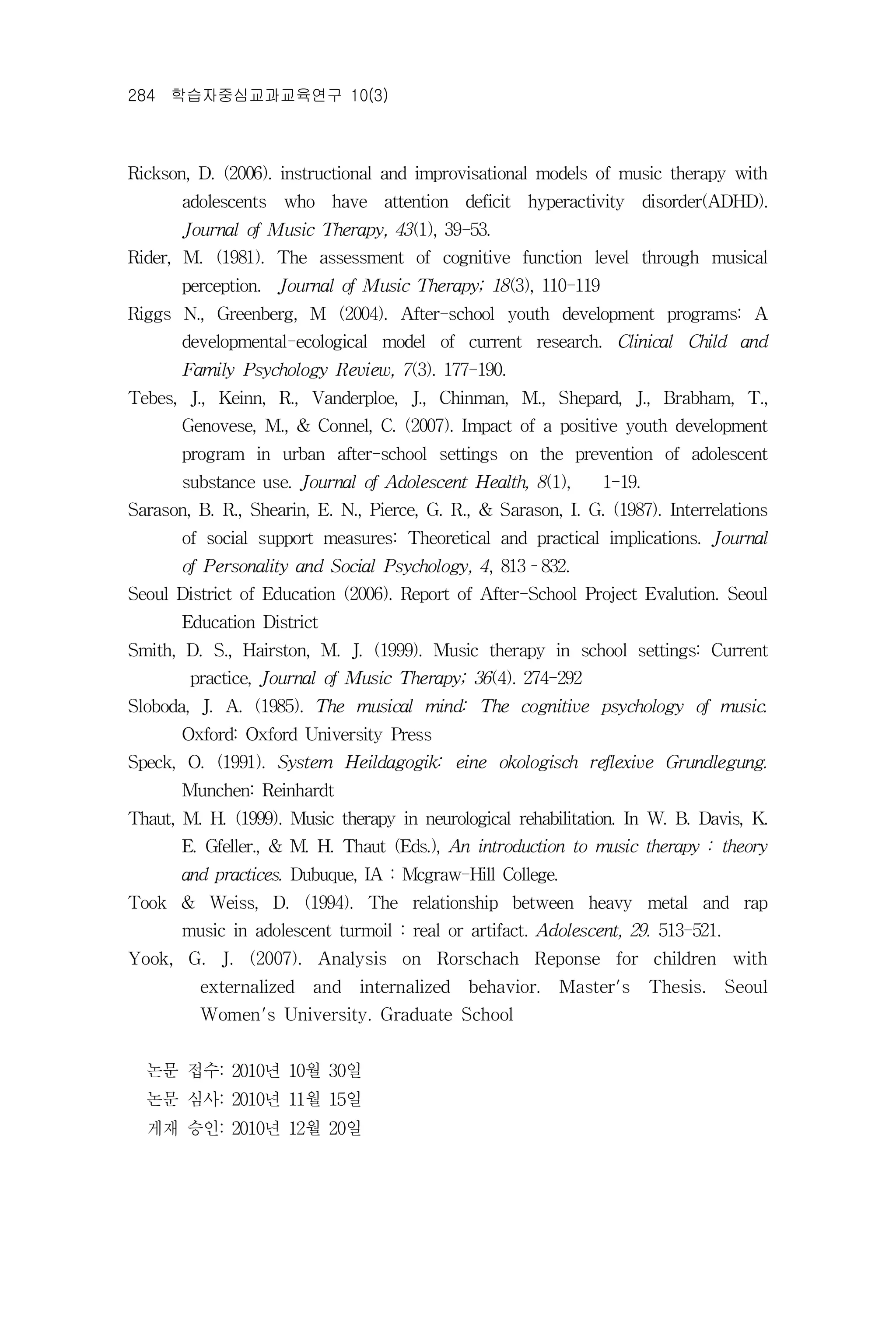 284 학습자중심교과교육연구 10(3)



Rickson, D. (2006). instructional and improvisational models of music therapy with
       adolescents who have attention deficit hyperactivity disorder(ADHD).
       Journal of Music Therapy, 43(1), 39-53.
Rider, M. (1981). The assessment of cognitive function level through musical
       perception. Journal of Music Therapy; 18(3), 110-119
Riggs N., Greenberg, M (2004). After-school youth development programs: A
       developmental-ecological model of current research. Clinical Child and
       Family Psychology Review, 7(3). 177-190.
Tebes, J., Keinn, R., Vanderploe, J., Chinman, M., Shepard, J., Brabham, T.,
       Genovese, M., & Connel, C. (2007). Impact of a positive youth development
       program in urban after-school settings on the prevention of adolescent
       substance use. Journal of Adolescent Health, 8(1),      1-19.
Sarason, B. R., Shearin, E. N., Pierce, G. R., & Sarason, I. G. (1987). Interrelations
       of social support measures: Theoretical and practical implications. Journal
       of Personality and Social Psychology, 4, 813–832.
Seoul District of Education (2006). Report of After-School Project Evalution. Seoul
       Education District
Smith, D. S., Hairston, M. J. (1999). Music therapy in school settings: Current
        practice, Journal of Music Therapy; 36(4). 274-292
Sloboda, J. A. (1985). The musical mind: The cognitive psychology of music.
       Oxford: Oxford University Press
Speck, O. (1991). System Heildagogik: eine okologisch reflexive Grundlegung.
       Munchen: Reinhardt
Thaut, M. H. (1999). Music therapy in neurological rehabilitation. In W. B. Davis, K.
       E. Gfeller., & M. H. Thaut (Eds.), An introduction to music therapy : theory
       and practices. Dubuque, IA : Mcgraw-Hill College.
Took & Weiss, D. (1994). The relationship between heavy metal and rap
       music in adolescent turmoil : real or artifact. Adolescent, 29. 513-521.
Yook, G. J. (2007). Analysis on Rorschach Reponse for children with
         externalized   and    internalized   behavior. Master's       Thesis. Seoul
         Women's University. Graduate School


  논문 접수: 2010년 10월 30일
  논문 심사: 2010년 11월 15일
  게재 승인: 2010년 12월 20일
 