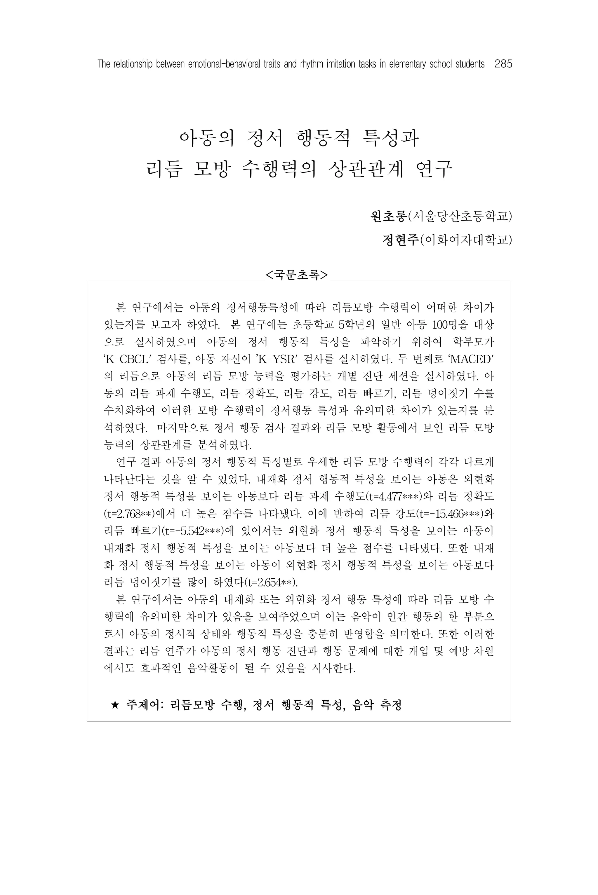 The relationship between emotional-behavioral traits and rhythm imitation tasks in elementary school students 285




                      아동의 정서 행동적 특성과
            리듬 모방 수행력의 상관관계 연구

                                                                          원초롱(서울당산초등학교)
                                                                             정현주(이화여자대학교)

                                             <국문초록>

  본 연구에서는 아동의 정서행동특성에 따라 리듬모방 수행력이 어떠한 차이가
 있는지를 보고자 하였다. 본 연구에는 초등학교 5학년의 일반 아동 100명을 대상
 으로 실시하였으며 아동의 정서 행동적 특성을 파악하기 위하여 학부모가
 ‘K-CBCL' 검사를, 아동 자신이 ’K-YSR' 검사를 실시하였다. 두 번째로 ‘MACED'
 의 리듬으로 아동의 리듬 모방 능력을 평가하는 개별 진단 세션을 실시하였다. 아
 동의 리듬 과제 수행도, 리듬 정확도, 리듬 강도, 리듬 빠르기, 리듬 덩이짓기 수를
 수치화하여 이러한 모방 수행력이 정서행동 특성과 유의미한 차이가 있는지를 분
 석하였다. 마지막으로 정서 행동 검사 결과와 리듬 모방 활동에서 보인 리듬 모방
 능력의 상관관계를 분석하였다.
  연구 결과 아동의 정서 행동적 특성별로 우세한 리듬 모방 수행력이 각각 다르게
 나타난다는 것을 알 수 있었다. 내재화 정서 행동적 특성을 보이는 아동은 외현화
 정서 행동적 특성을 보이는 아동보다 리듬 과제 수행도(t=4.477***)와 리듬 정확도
 (t=2.768**)에서 더 높은 점수를 나타냈다. 이에 반하여 리듬 강도(t=-15.466***)와
 리듬 빠르기(t=-5.542***)에 있어서는 외현화 정서 행동적 특성을 보이는 아동이
 내재화 정서 행동적 특성을 보이는 아동보다 더 높은 점수를 나타냈다. 또한 내재
 화 정서 행동적 특성을 보이는 아동이 외현화 정서 행동적 특성을 보이는 아동보다
 리듬 덩이짓기를 많이 하였다(t=2.654**).
  본 연구에서는 아동의 내재화 또는 외현화 정서 행동 특성에 따라 리듬 모방 수
 행력에 유의미한 차이가 있음을 보여주었으며 이는 음악이 인간 행동의 한 부분으
 로서 아동의 정서적 상태와 행동적 특성을 충분히 반영함을 의미한다. 또한 이러한
 결과는 리듬 연주가 아동의 정서 행동 진단과 행동 문제에 대한 개입 및 예방 차원
 에서도 효과적인 음악활동이 될 수 있음을 시사한다.


   ⋆ 주제어: 리듬모방 수행, 정서 행동적 특성, 음악 측정
 
