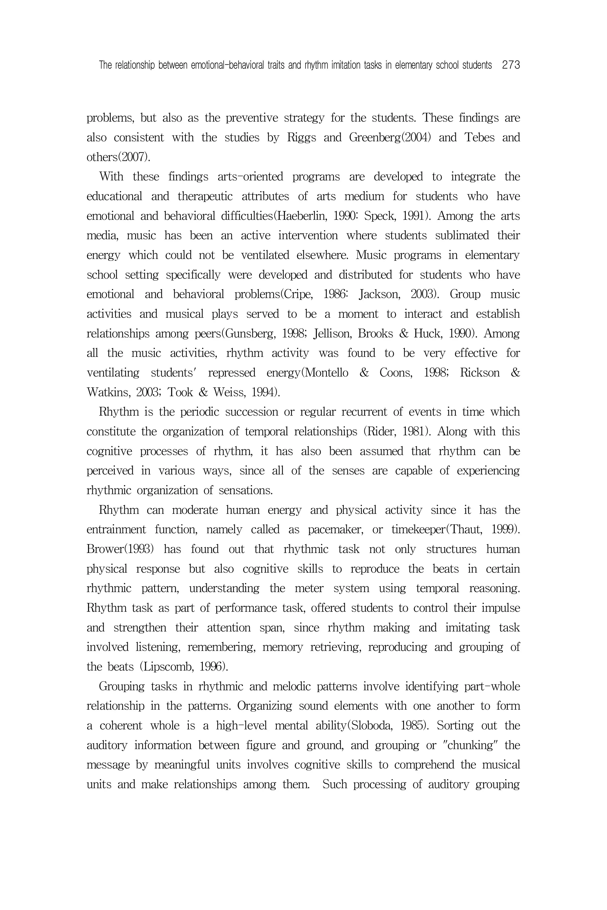 The relationship between emotional-behavioral traits and rhythm imitation tasks in elementary school students 273



problems, but also as the preventive strategy for the students. These findings are
also consistent with the studies by Riggs and Greenberg(2004) and Tebes and
others(2007).
  With these findings arts-oriented programs are developed to integrate the
educational and therapeutic attributes of arts medium for students who have
emotional and behavioral difficulties(Haeberlin, 1990: Speck, 1991). Among the arts
media, music has been an active intervention where students sublimated their
energy which could not be ventilated elsewhere. Music programs in elementary
school setting specifically were developed and distributed for students who have
emotional and behavioral problems(Cripe, 1986: Jackson, 2003). Group music
activities and musical plays served to be a moment to interact and establish
relationships among peers(Gunsberg, 1998; Jellison, Brooks & Huck, 1990). Among
all the music activities, rhythm activity was found to be very effective for
ventilating students' repressed energy(Montello & Coons, 1998; Rickson &
Watkins, 2003; Took & Weiss, 1994).
  Rhythm is the periodic succession or regular recurrent of events in time which
constitute the organization of temporal relationships (Rider, 1981). Along with this
cognitive processes of rhythm, it has also been assumed that rhythm can be
perceived in various ways, since all of the senses are capable of experiencing
rhythmic organization of sensations.
  Rhythm can moderate human energy and physical activity since it has the
entrainment function, namely called as pacemaker, or timekeeper(Thaut, 1999).
Brower(1993) has found out that rhythmic task not only structures human
physical response but also cognitive skills to reproduce the beats in certain
rhythmic pattern, understanding the meter system using temporal reasoning.
Rhythm task as part of performance task, offered students to control their impulse
and strengthen their attention span, since rhythm making and imitating task
involved listening, remembering, memory retrieving, reproducing and grouping of
the beats (Lipscomb, 1996).
  Grouping tasks in rhythmic and melodic patterns involve identifying part-whole
relationship in the patterns. Organizing sound elements with one another to form
a coherent whole is a high-level mental ability(Sloboda, 1985). Sorting out the
auditory information between figure and ground, and grouping or "chunking" the
message by meaningful units involves cognitive skills to comprehend the musical
units and make relationships among them. Such processing of auditory grouping
 