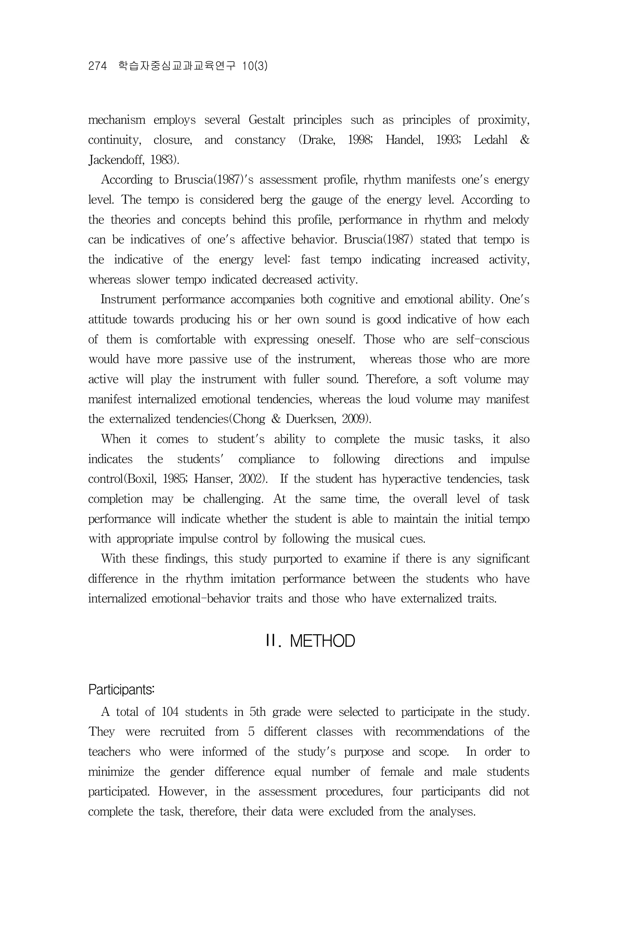 274 학습자중심교과교육연구 10(3)



mechanism employs several Gestalt principles such as principles of proximity,
continuity, closure, and constancy (Drake, 1998; Handel, 1993; Ledahl &
Jackendoff, 1983).
  According to Bruscia(1987)'s assessment profile, rhythm manifests one's energy
level. The tempo is considered berg the gauge of the energy level. According to
the theories and concepts behind this profile, performance in rhythm and melody
can be indicatives of one's affective behavior. Bruscia(1987) stated that tempo is
the indicative of the energy level: fast tempo indicating increased activity,
whereas slower tempo indicated decreased activity.
  Instrument performance accompanies both cognitive and emotional ability. One's
attitude towards producing his or her own sound is good indicative of how each
of them is comfortable with expressing oneself. Those who are self-conscious
would have more passive use of the instrument,        whereas those who are more
active will play the instrument with fuller sound. Therefore, a soft volume may
manifest internalized emotional tendencies, whereas the loud volume may manifest
the externalized tendencies(Chong & Duerksen, 2009).
  When it comes to student's ability to complete the music tasks, it also
indicates   the   students'   compliance   to   following   directions   and   impulse
control(Boxil, 1985; Hanser, 2002). If the student has hyperactive tendencies, task
completion may be challenging. At the same time, the overall level of task
performance will indicate whether the student is able to maintain the initial tempo
with appropriate impulse control by following the musical cues.
  With these findings, this study purported to examine if there is any significant
difference in the rhythm imitation performance between the students who have
internalized emotional-behavior traits and those who have externalized traits.


                                  Ⅱ. METHOD

Participants:
  A total of 104 students in 5th grade were selected to participate in the study.
They were recruited from 5 different classes with recommendations of the
teachers who were informed of the study's purpose and scope.              In order to
minimize the gender difference equal number of female and male students
participated. However, in the assessment procedures, four participants did not
complete the task, therefore, their data were excluded from the analyses.
 