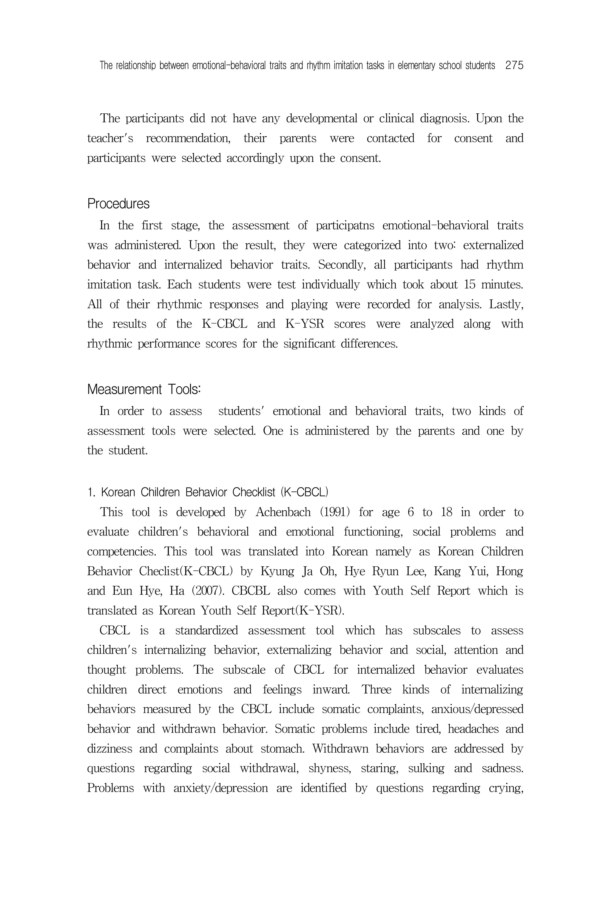 The relationship between emotional-behavioral traits and rhythm imitation tasks in elementary school students 275



  The participants did not have any developmental or clinical diagnosis. Upon the
teacher's     recommendation,           their    parents       were      contacted       for    consent       and
participants were selected accordingly upon the consent.


Procedures
  In the first stage, the assessment of participatns emotional-behavioral traits
was administered. Upon the result, they were categorized into two: externalized
behavior and internalized behavior traits. Secondly, all participants had rhythm
imitation task. Each students were test individually which took about 15 minutes.
All of their rhythmic responses and playing were recorded for analysis. Lastly,
the results of the K-CBCL and K-YSR scores were analyzed along with
rhythmic performance scores for the significant differences.


Measurement Tools:
  In order to assess             students' emotional and behavioral traits, two kinds of
assessment tools were selected. One is administered by the parents and one by
the student.


1. Korean Children Behavior Checklist (K-CBCL)
  This tool is developed by Achenbach (1991) for age 6 to 18 in order to
evaluate children's behavioral and emotional functioning, social problems and
competencies. This tool was translated into Korean namely as Korean Children
Behavior Checlist(K-CBCL) by Kyung Ja Oh, Hye Ryun Lee, Kang Yui, Hong
and Eun Hye, Ha (2007). CBCBL also comes with Youth Self Report which is
translated as Korean Youth Self Report(K-YSR).
  CBCL is a standardized assessment tool which has subscales to assess
children's internalizing behavior, externalizing behavior and social, attention and
thought problems. The subscale of CBCL for internalized behavior evaluates
children direct emotions and feelings inward. Three kinds of internalizing
behaviors measured by the CBCL include somatic complaints, anxious/depressed
behavior and withdrawn behavior. Somatic problems include tired, headaches and
dizziness and complaints about stomach. Withdrawn behaviors are addressed by
questions regarding social withdrawal, shyness, staring, sulking and sadness.
Problems with anxiety/depression are identified by questions regarding crying,
 