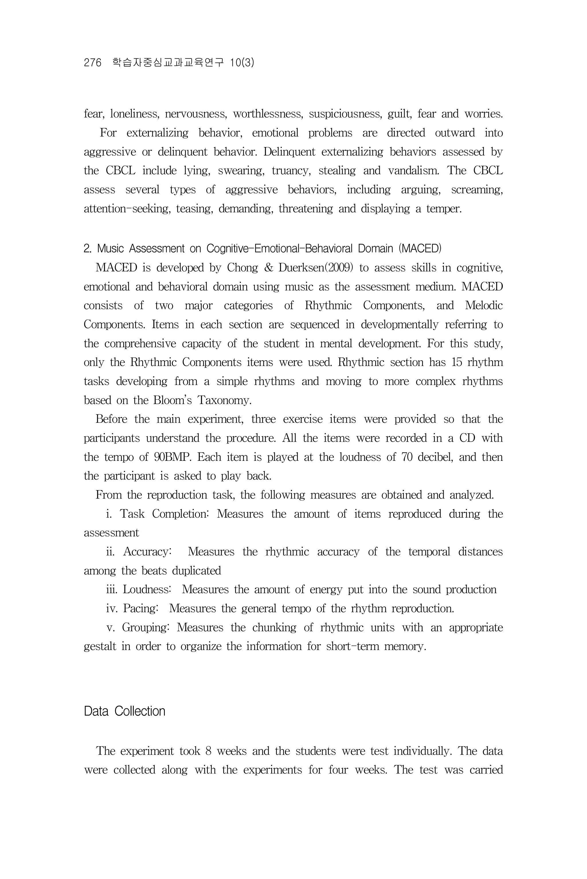 276 학습자중심교과교육연구 10(3)



fear, loneliness, nervousness, worthlessness, suspiciousness, guilt, fear and worries.
   For externalizing behavior, emotional problems are directed outward into
aggressive or delinquent behavior. Delinquent externalizing behaviors assessed by
the CBCL include lying, swearing, truancy, stealing and vandalism. The CBCL
assess several types of aggressive behaviors, including arguing, screaming,
attention-seeking, teasing, demanding, threatening and displaying a temper.


2. Music Assessment on Cognitive-Emotional-Behavioral Domain (MACED)
  MACED is developed by Chong & Duerksen(2009) to assess skills in cognitive,
emotional and behavioral domain using music as the assessment medium. MACED
consists of two major categories of Rhythmic Components, and Melodic
Components. Items in each section are sequenced in developmentally referring to
the comprehensive capacity of the student in mental development. For this study,
only the Rhythmic Components items were used. Rhythmic section has 15 rhythm
tasks developing from a simple rhythms and moving to more complex rhythms
based on the Bloom’s Taxonomy.
  Before the main experiment, three exercise items were provided so that the
participants understand the procedure. All the items were recorded in a CD with
the tempo of 90BMP. Each item is played at the loudness of 70 decibel, and then
the participant is asked to play back.
  From the reproduction task, the following measures are obtained and analyzed.
    i. Task Completion: Measures the amount of items reproduced during the
assessment
    ii. Accuracy:    Measures the rhythmic accuracy of the temporal distances
among the beats duplicated
    iii. Loudness: Measures the amount of energy put into the sound production
    iv. Pacing: Measures the general tempo of the rhythm reproduction.
    v. Grouping: Measures the chunking of rhythmic units with an appropriate
gestalt in order to organize the information for short-term memory.




Data Collection

  The experiment took 8 weeks and the students were test individually. The data
were collected along with the experiments for four weeks. The test was carried
 
