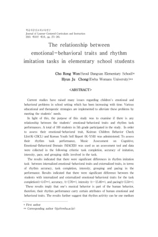 학습자중심교과교육연구
 Journal of Learner-Centered Curriculum and Instruction
 2010. 제10권 제3호, pp. 271-285.


                     The relationship between
     emotional-behavioral traits and rhythm
imitation tasks in elementary school students
                                                                                            *
                           Cho Rong Won(Seoul Dangsan Elementary School)*
                                 Hyun Ju Chong(Ewha Womans University)****

                                        <ABSTRACT>


  Current studies have raised many issues regarding children's emotional and
behavioral problems in school setting which has been increasing with time. Various
educational and therapeutic strategies are implemented to alleviate these problems by
meeting the students' needs.
   In light of this, the purpose of this study was to examine if there is any
relationship between the students' emotional-behavioral traits and rhythm task
performances. A total of 100 students in 5th grade participated in the study. In order
to assess their emotional-behavioral trait, Koirean Children Behavior Check
Llist(K-CBCL) and Korean Youth Self Report (K-YSR) was administered. To assess
their   rhythm   task   performance,    Music   Assessment    on     Cognitive,
Emotional-Behavioral Domain (MACEB) was used as an assessment tool and data
were collected in the following criteria: task completion, accuracy of imitation,
intensity, pace, and grouping skills involved in the task.
   The results indicated that there were significant differences in rhythm imitation
task between internalized emotional-behavioral traits and externalized traits, in terms
of rhythm accuracy, task completion, intensity, grouping and pacing in the
performance. Results indicated that there were significant difference between the
students with internalized and externalized emotional-behavioral traits for the task
completion(t=4.47**), accuracy, (t=2.76**), intensity (t=-15.46**), and pacing(t=5.54**).
 These results imply that one's musical behavior is part of the human behavior,
therefore, their rhythm performance carry certain attributes of human emotional and
behavioral traits. The results further suggest that rhythm activity can be one medium


* First author
** Corresponding author (hju@ewha.ac.kr)
 