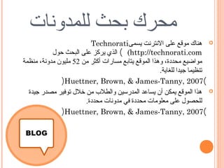 ‫محرك بحث للمدونات‬
                         ‫‪ ‬هناك موقع على النترنت يسمى‪Technorati‬‬
           ‫‪ (  (http://technorati.com‬الذي يركز على البحث حول‬
‫مواضيع محددة، وهذا الموقع يتابع مسارات أكثر من 25 مليون مدونة، منظمة‬
                                                     ‫تنظيما جيدا للغاية.‬
              ‫(7002 ,‪)Huettner, Brown, & James-Tanny‬‬
  ‫‪ ‬هذا الموقع يمكن أن يساعد المدرسين والطلب من خلل توفير مصدر جيدة‬
                       ‫للحصول على معلومات محددة في مدونات محددة.‬
              ‫(7002 ,‪)Huettner, Brown, & James-Tanny‬‬
 