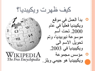 ‫كيف ظهرت ويكيبديا؟‬
              ‫بدأ العمل في موقع‬     ‫‪‬‬
            ‫ويكيبديا فعليا في عام‬
                     ‫ً‬
                ‫0002. تحت أسم‬
           ‫موسوعة نيوبيديا، وتم‬
                 ‫تحويل السم الى‬
             ‫ويكيبيديا في 3002.‬
                ‫مؤسس مجموعة‬         ‫‪‬‬
        ‫ويكيبيديا هو جيمي ويلز.‬
 