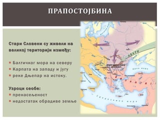 ПРАПОСТОЈБИНА

С тари Словени су живели на
великој територији између:
 Балтичког мора на северу
 Карпата на западу и југу
 реке Дњепар на истоку.
Узроци сеобе:
 пренасељеност
 недостатак обрадиве земље

 