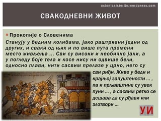 СВАКОДНЕВНИ ЖИВОТ
 Прокопије о Словенима
Станују у бедним колибама, јако раштркани једни од
других, и сваки од њих и по више пута промени
место живљења ... Сви су високи и необично јаки, а
у погледу боје тела и косе нису ни одвише бели,
односно плави, нити сасвим прелазе у црно, него су
сви риђи. Живе у беди и
крајњој запуштености ... ,
па и прљавштине су увек
пуни ... , а сасвим ретко се
дешава да су рђави или
злотвори ...

 