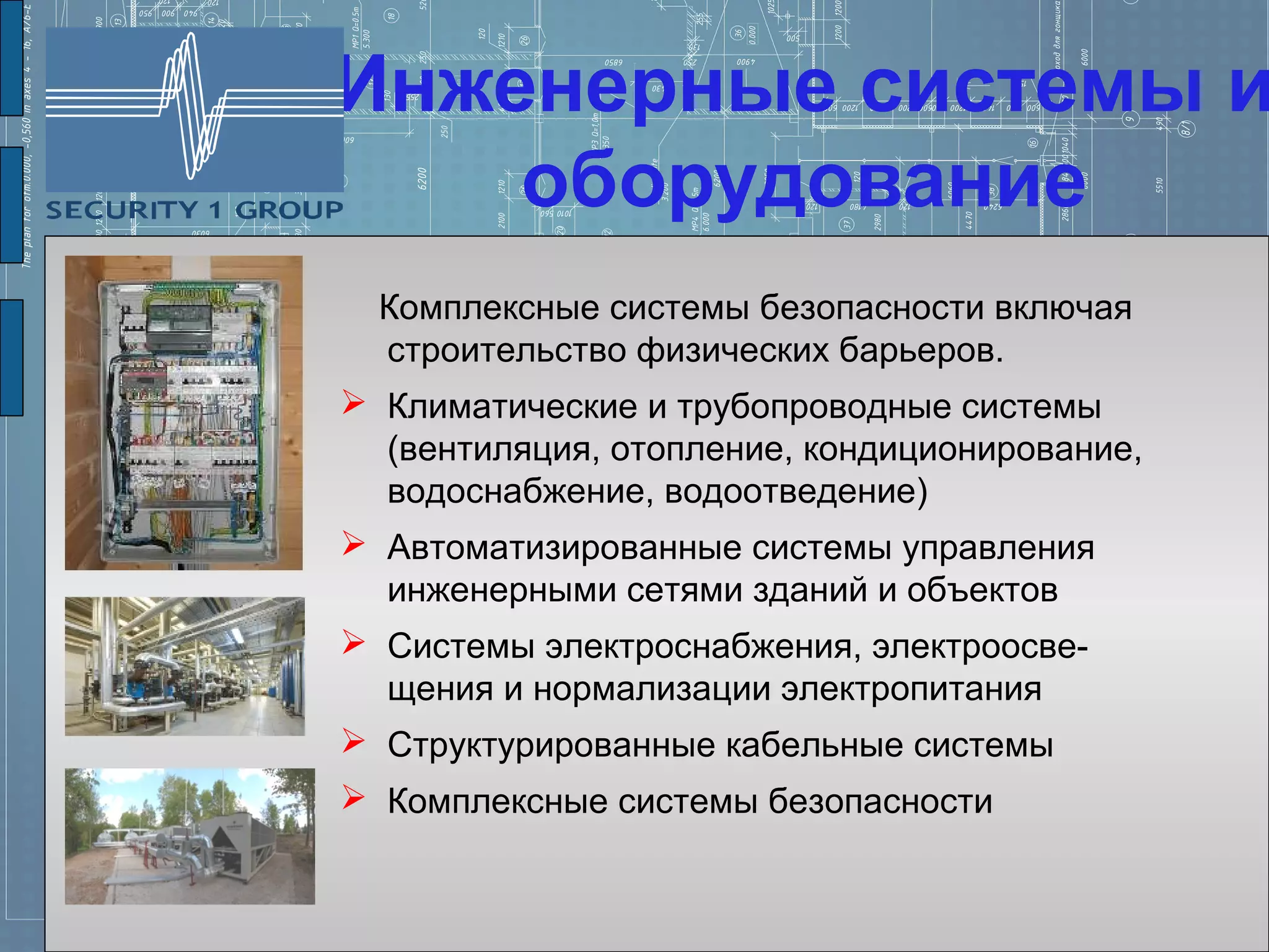 Инженерные системы и
    оборудование
  Комплексные системы безопасности включая
  строительство физических барьеров.
 Климатические и трубопроводные системы
  (вентиляция, отопление, кондиционирование,
  водоснабжение, водоотведение)
 Автоматизированные системы управления
  инженерными сетями зданий и объектов
 Системы электроснабжения, электроосве-
  щения и нормализации электропитания
 Структурированные кабельные системы
 Комплексные системы безопасности
 