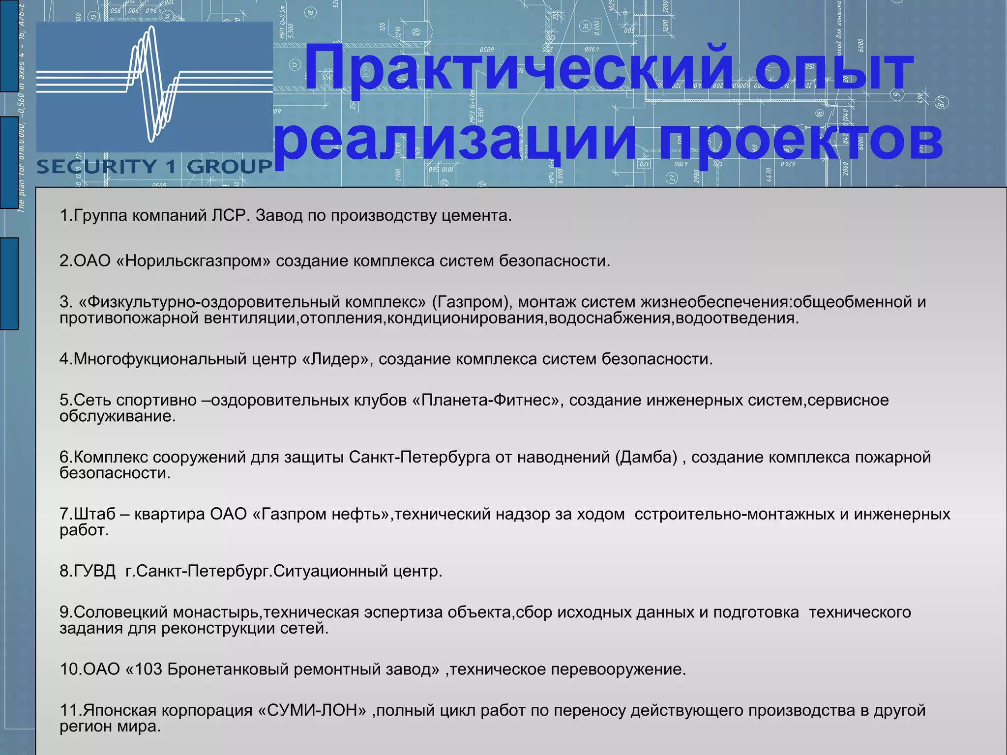 Практический опыт
                        реализации проектов
1.Группа компаний ЛСР. Завод по производству цемента.

2.ОАО «Норильскгазпром» создание комплекса систем безопасности.

3. «Физкультурно-оздоровительный комплекс» (Газпром), монтаж систем жизнеобеспечения:общеобменной и
противопожарной вентиляции,отопления,кондиционирования,водоснабжения,водоотведения.

4.Многофукциональный центр «Лидер», создание комплекса систем безопасности.

5.Сеть спортивно –оздоровительных клубов «Планета-Фитнес», создание инженерных систем,сервисное
обслуживание.

6.Комплекс сооружений для защиты Санкт-Петербурга от наводнений (Дамба) , создание комплекса пожарной
безопасности.

7.Штаб – квартира ОАО «Газпром нефть»,технический надзор за ходом сстроительно-монтажных и инженерных
работ.

8.ГУВД г.Санкт-Петербург.Ситуационный центр.

9.Соловецкий монастырь,техническая эспертиза объекта,сбор исходных данных и подготовка технического
задания для реконструкции сетей.

10.ОАО «103 Бронетанковый ремонтный завод» ,техническое перевооружение.

11.Японская корпорация «СУМИ-ЛОН» ,полный цикл работ по переносу действующего производства в другой
регион мира.
 