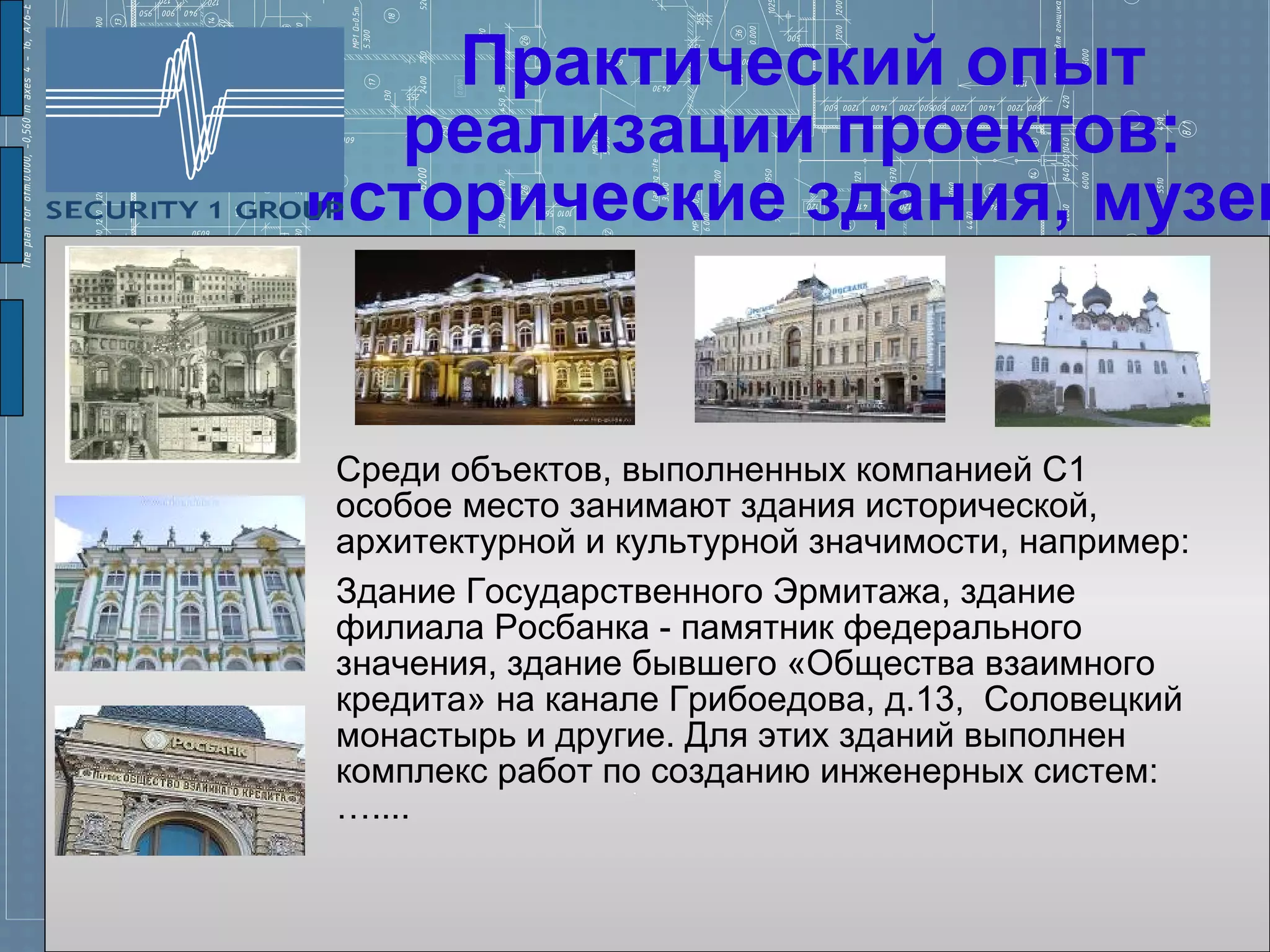 Практический опыт
  реализации проектов:
исторические здания, музеи


Среди объектов, выполненных компанией С1
особое место занимают здания исторической,
архитектурной и культурной значимости, например:
Здание Государственного Эрмитажа, здание
филиала Росбанка - памятник федерального
значения, здание бывшего «Общества взаимного
кредита» на канале Грибоедова, д.13, Соловецкий
монастырь и другие. Для этих зданий выполнен
комплекс работ по созданию инженерных систем:
…....
 