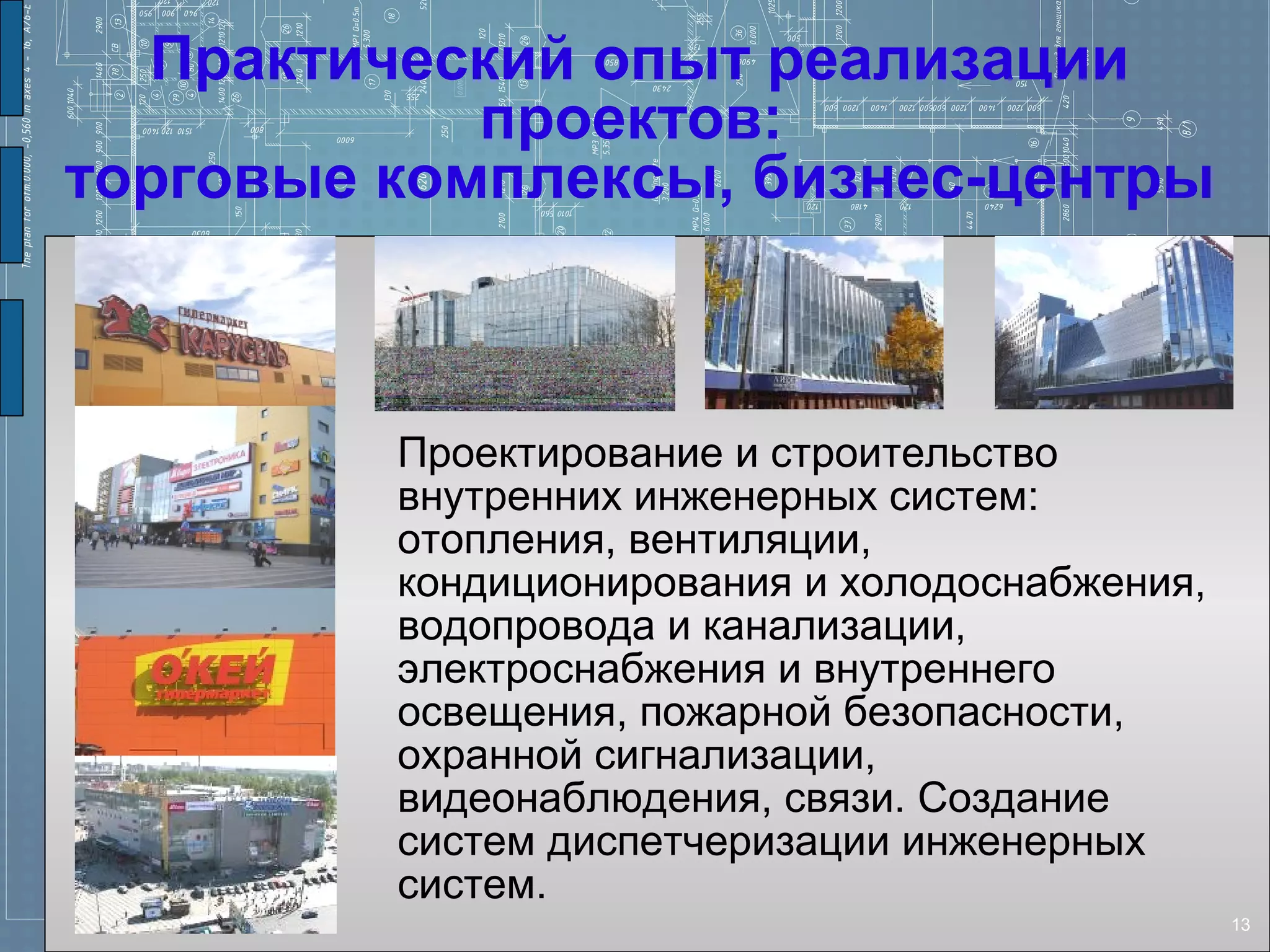 Практический опыт реализации
            проектов:
торговые комплексы, бизнес-центры



         Проектирование и строительство
         внутренних инженерных систем:
         отопления, вентиляции,
         кондиционирования и холодоснабжения,
         водопровода и канализации,
         электроснабжения и внутреннего
         освещения, пожарной безопасности,
         охранной сигнализации,
         видеонаблюдения, связи. Создание
         систем диспетчеризации инженерных
         систем.
                                                13
 