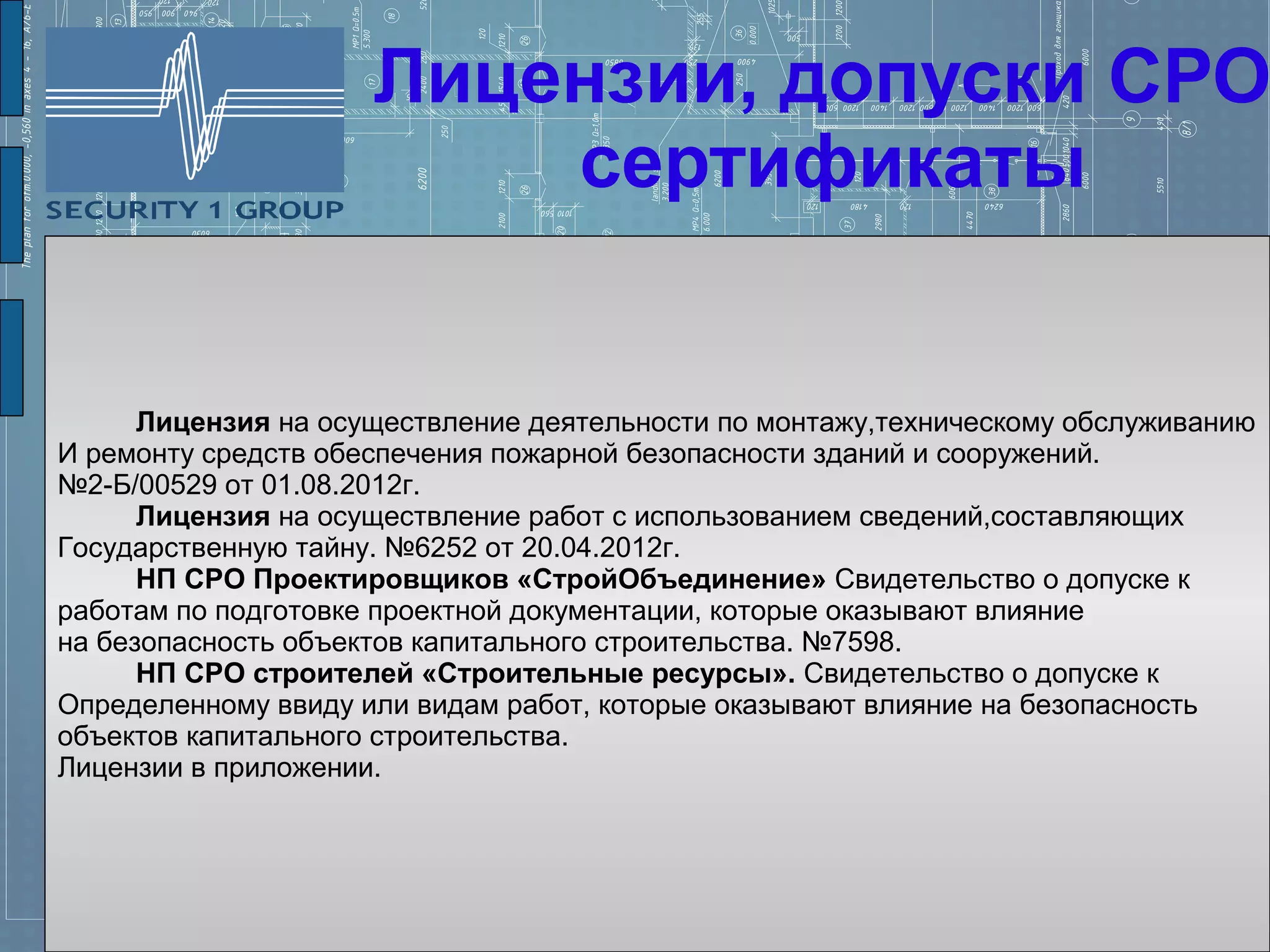 Лицензии, допуски СРО
                         сертификаты


      Лицензия на осуществление деятельности по монтажу,техническому обслуживанию
И ремонту средств обеспечения пожарной безопасности зданий и сооружений.
№2-Б/00529 от 01.08.2012г.
      Лицензия на осуществление работ с использованием сведений,составляющих
Государственную тайну. №6252 от 20.04.2012г.
      НП СРО Проектировщиков «СтройОбъединение» Свидетельство о допуске к
работам по подготовке проектной документации, которые оказывают влияние
на безопасность объектов капитального строительства. №7598.
      НП СРО строителей «Строительные ресурсы». Свидетельство о допуске к
Определенному ввиду или видам работ, которые оказывают влияние на безопасность
объектов капитального строительства.
Лицензии в приложении.
 