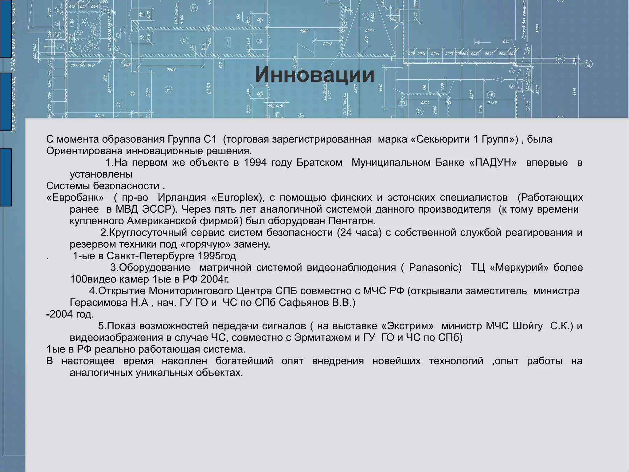 Инновации

С момента образования Группа С1 (торговая зарегистрированная марка «Секьюрити 1 Групп») , была
Ориентирована инновационные решения.
            1.На первом же объекте в 1994 году Братском Муниципальном Банке «ПАДУН» впервые в
    установлены
Системы безопасности .
«Евробанк» ( пр-во Ирландия «Europlex), с помощью финских и эстонских специалистов (Работающих
    ранее в МВД ЭССР). Через пять лет аналогичной системой данного производителя (к тому времени
    купленного Американской фирмой) был оборудован Пентагон.
           2.Круглосуточный сервис систем безопасности (24 часа) с собственной службой реагирования и
    резервом техники под «горячую» замену.
.    1-ые в Санкт-Петербурге 1995год
             3.Оборудование матричной системой видеонаблюдения ( Panasonic) ТЦ «Меркурий» более
    100видео камер 1ые в РФ 2004г.
         4.Открытие Мониторингового Центра СПБ совместно с МЧС РФ (открывали заместитель министра
    Герасимова Н.А , нач. ГУ ГО и ЧС по СПб Сафьянов В.В.)
-2004 год.
           5.Показ возможностей передачи сигналов ( на выставке «Экстрим» министр МЧС Шойгу С.К.) и
    видеоизображения в случае ЧС, совместно с Эрмитажем и ГУ ГО и ЧС по СПб)
1ые в РФ реально работающая система.
В настоящее время накоплен богатейший опят внедрения новейших технологий ,опыт работы на
    аналогичных уникальных объектах.
 