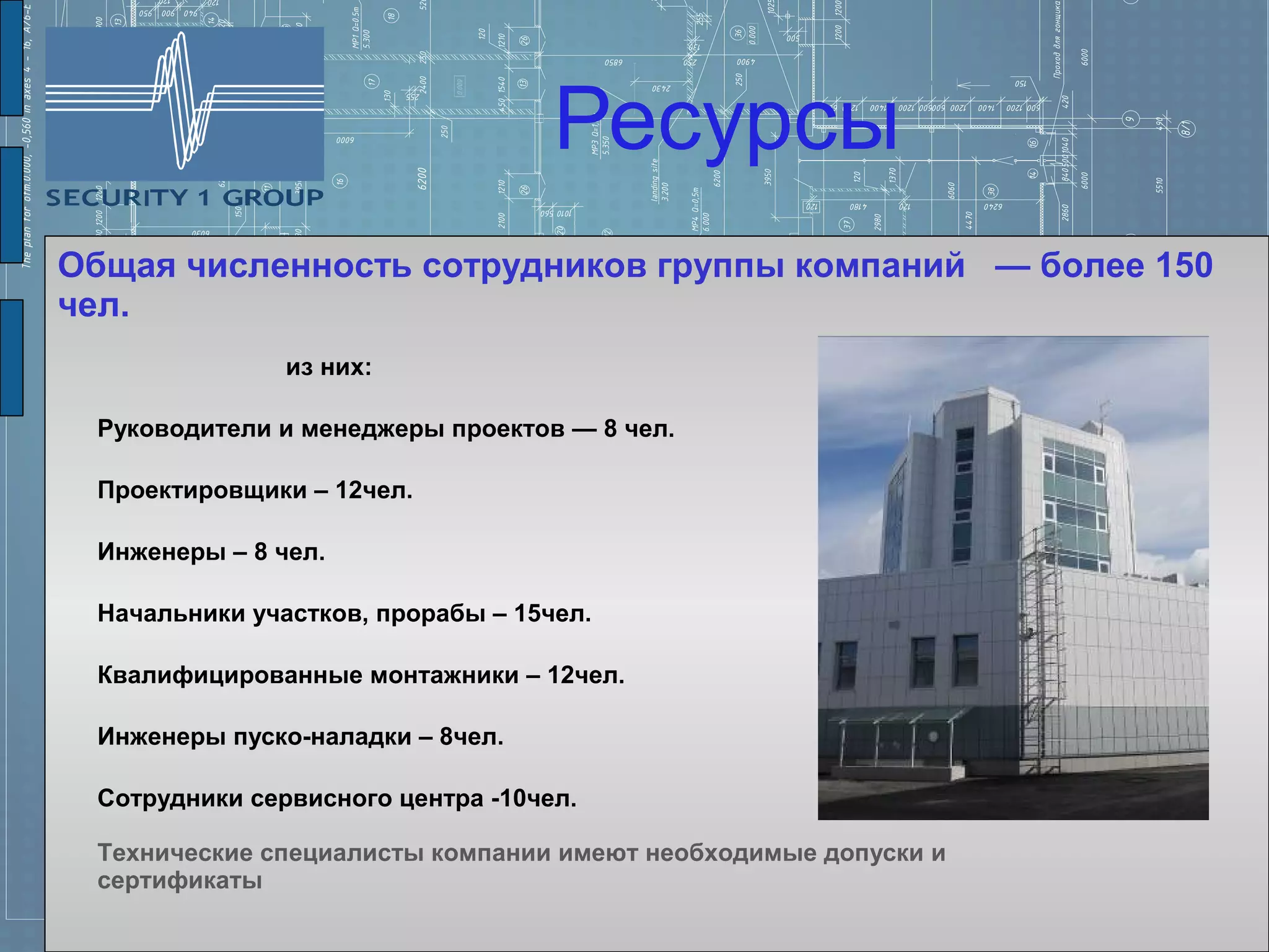 Ресурсы
Общая численность сотрудников группы компаний — более 150
чел.
               из них:

 Руководители и менеджеры проектов — 8 чел.

 Проектировщики – 12чел.

 Инженеры – 8 чел.

 Начальники участков, прорабы – 15чел.

 Квалифицированные монтажники – 12чел.

 Инженеры пуско-наладки – 8чел.

 Сотрудники сервисного центра -10чел.

 Технические специалисты компании имеют необходимые допуски и
 сертификаты
 