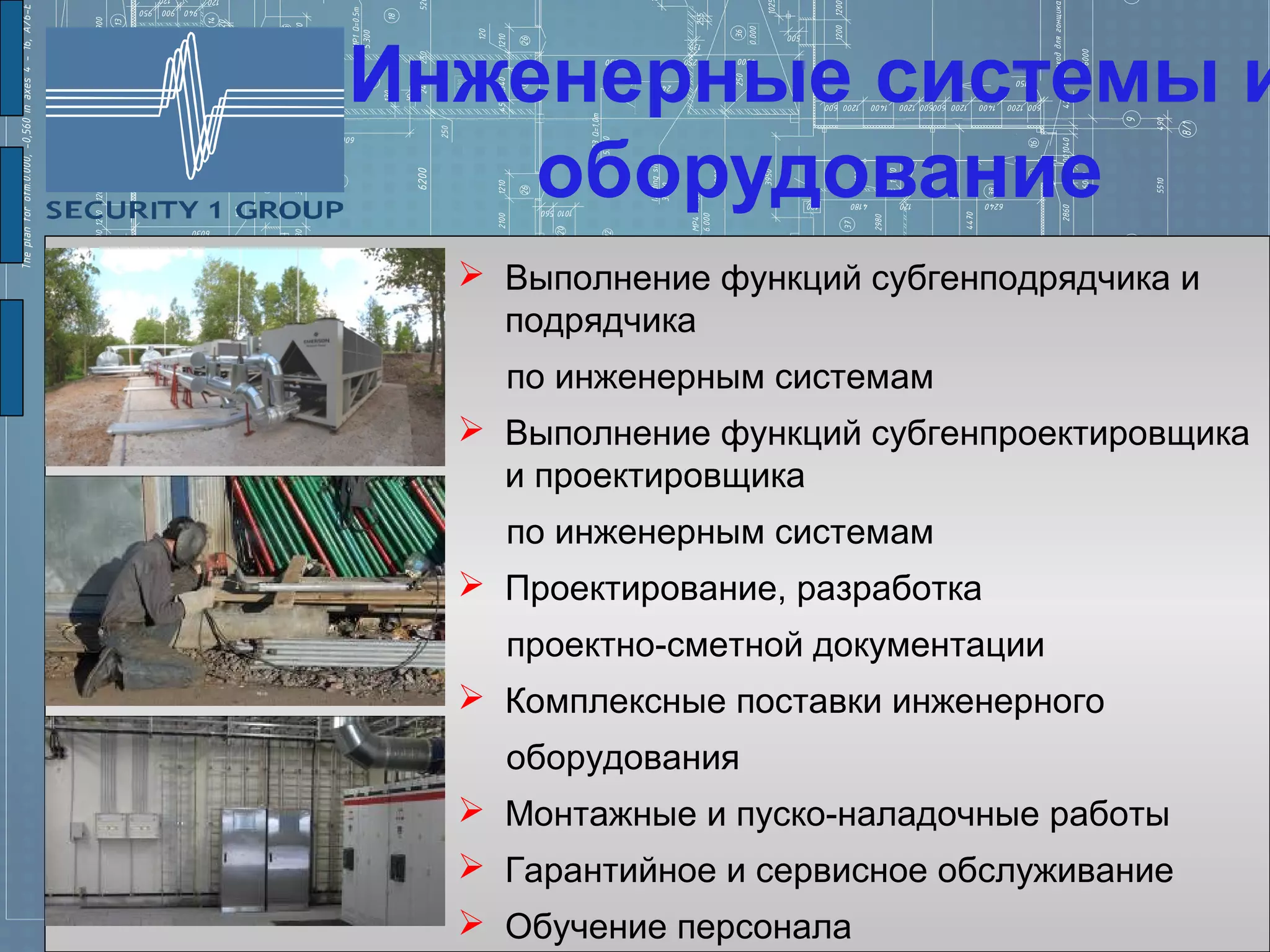 Инженерные системы и
    оборудование
   Выполнение функций субгенподрядчика и
    подрядчика
    по инженерным системам
   Выполнение функций субгенпроектировщика
    и проектировщика
    по инженерным системам
   Проектирование, разработка
    проектно-сметной документации
   Комплексные поставки инженерного
    оборудования
   Монтажные и пуско-наладочные работы
   Гарантийное и сервисное обслуживание
   Обучение персонала
 