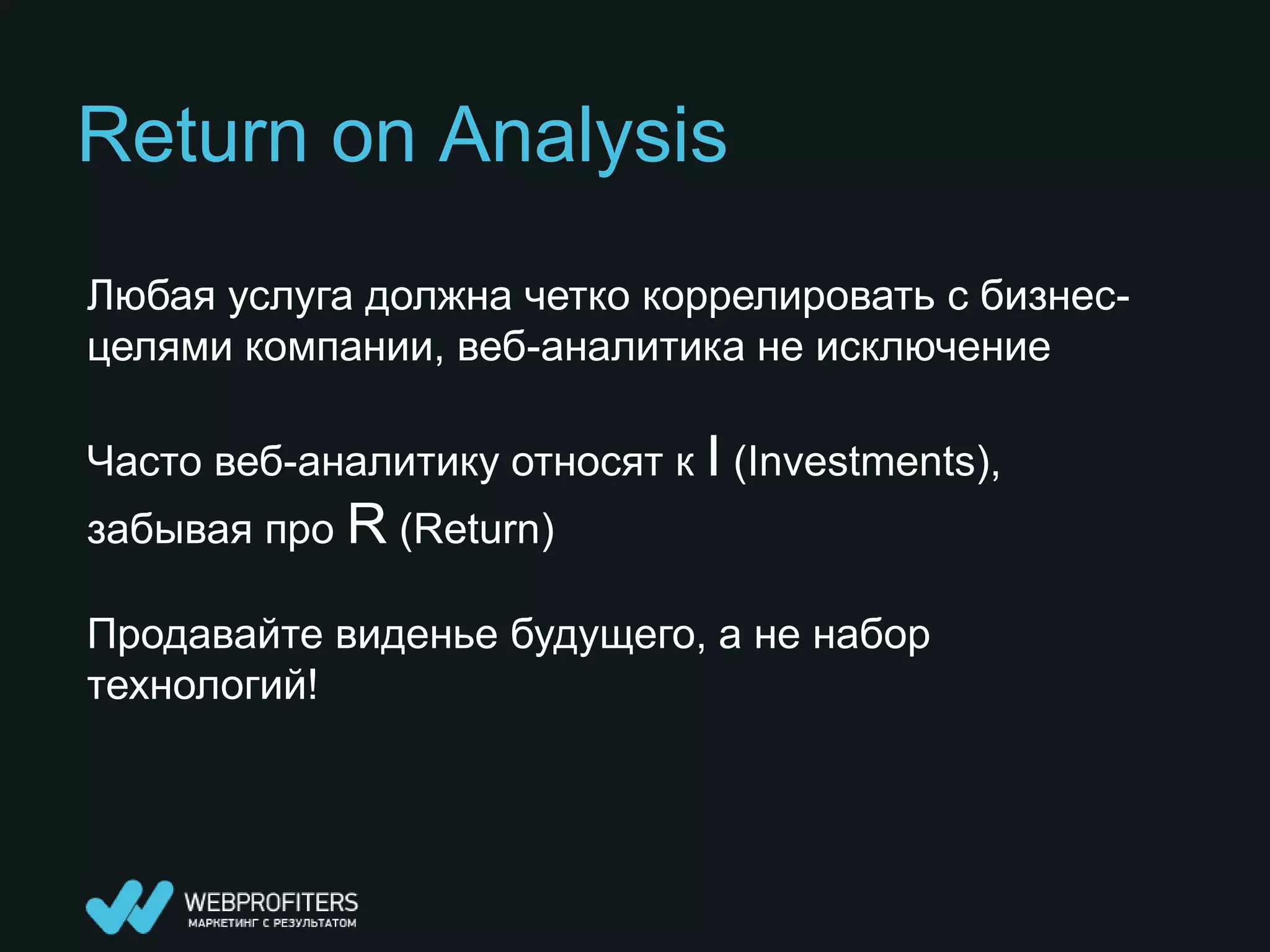 Return on Analysis
Любая услуга должна четко коррелировать с бизнес-
целями компании, веб-аналитика не исключение

Часто веб-аналитику относят к I (Investments),
забывая про R (Return)

Продавайте виденье будущего, а не набор
технологий!
 