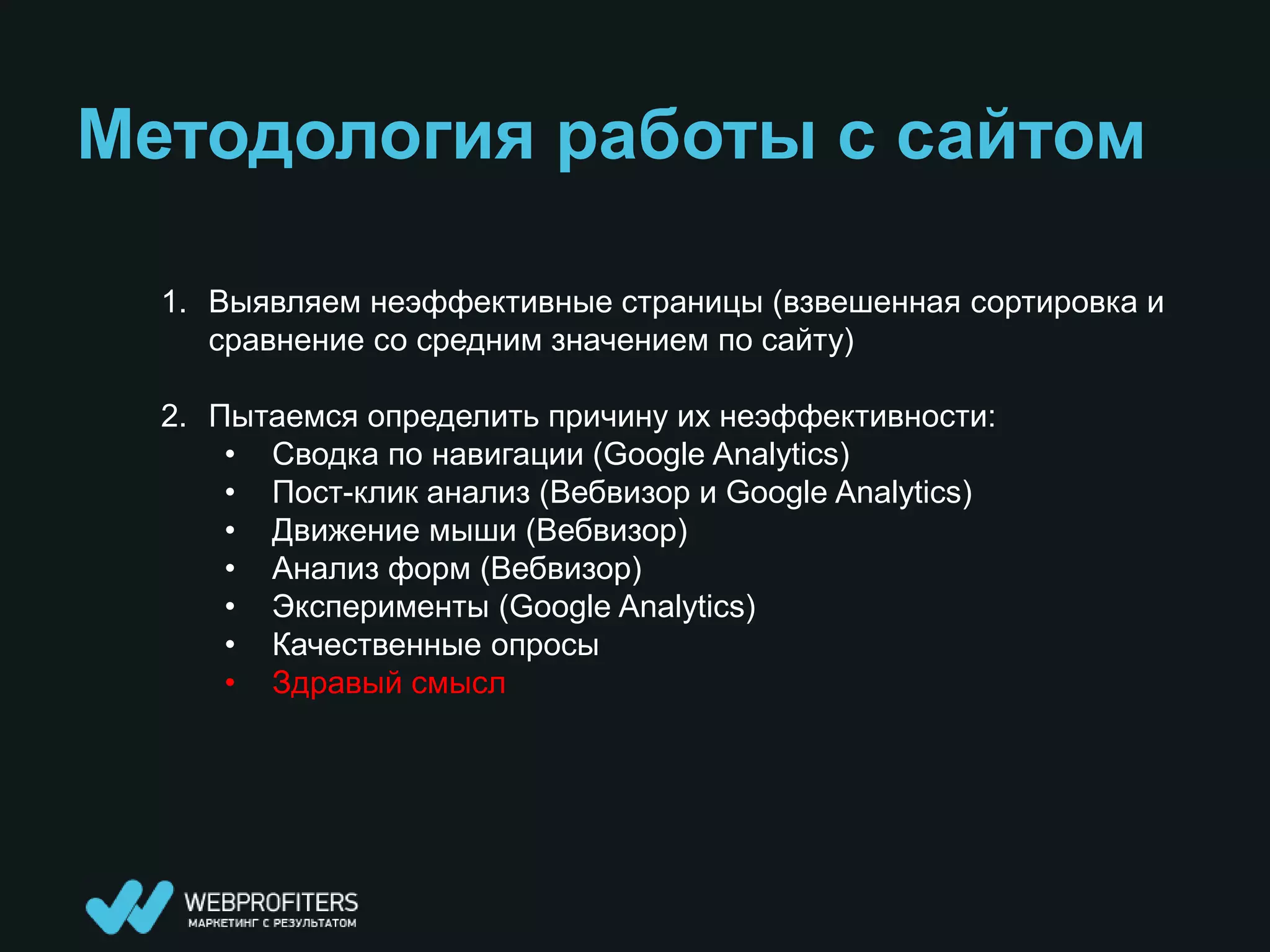 Методология работы с сайтом

  1. Выявляем неэффективные страницы (взвешенная сортировка и
     сравнение со средним значением по сайту)

  2. Пытаемся определить причину их неэффективности:
      • Сводка по навигации (Google Analytics)
      • Пост-клик анализ (Вебвизор и Google Analytics)
      • Движение мыши (Вебвизор)
      • Анализ форм (Вебвизор)
      • Эксперименты (Google Analytics)
      • Качественные опросы
      • Здравый смысл
 