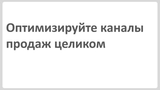 Оптимизируйте каналы
продаж целиком
 