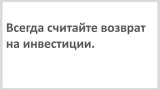 Всегда считайте возврат
на инвестиции.
 