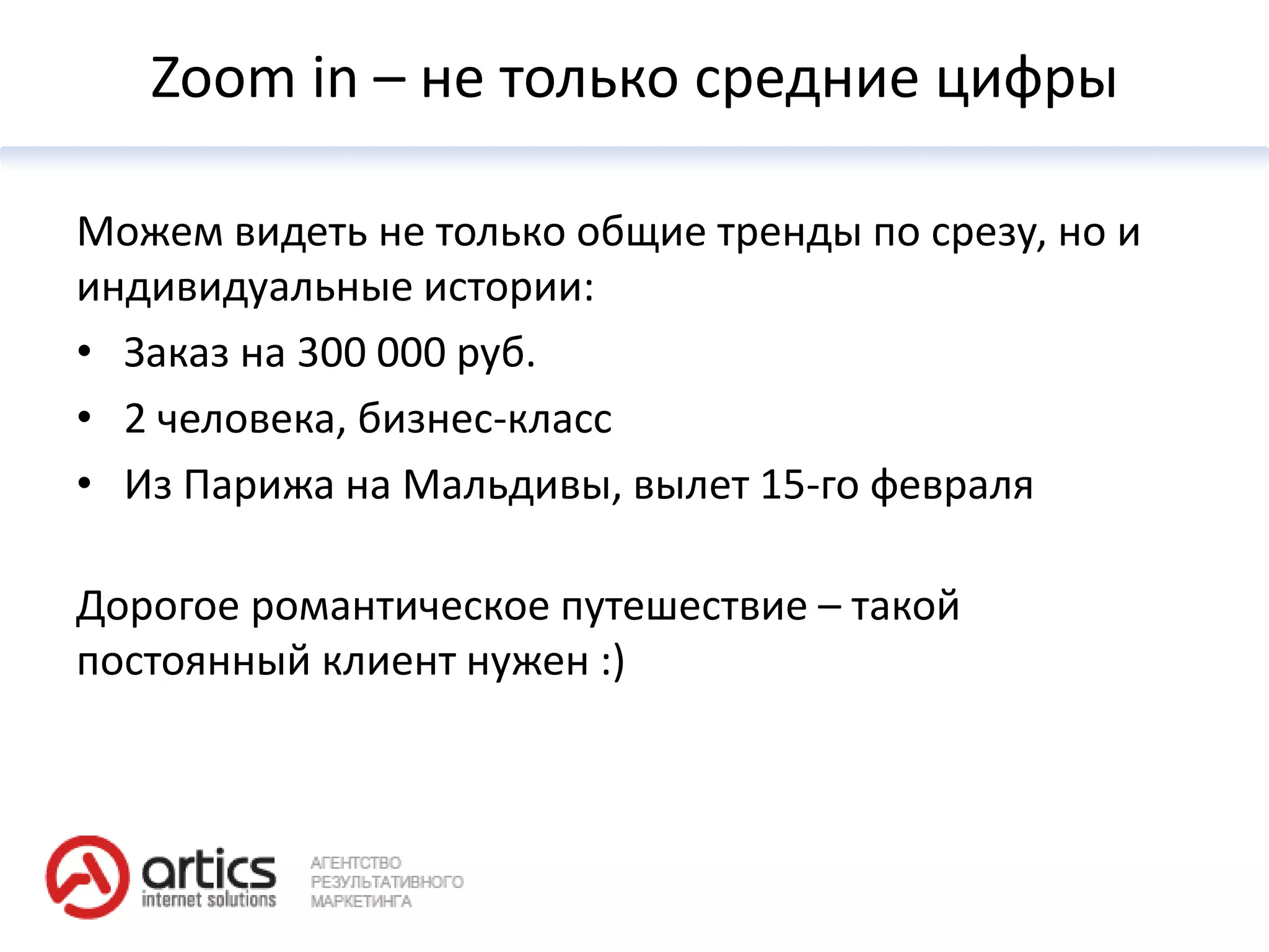 Zoom in – не только средние цифры

Можем видеть не только общие тренды по срезу, но и
индивидуальные истории:
• Заказ на 300 000 руб.
• 2 человека, бизнес-класс
• Из Парижа на Мальдивы, вылет 15-го февраля

Дорогое романтическое путешествие – такой
постоянный клиент нужен :)
 
