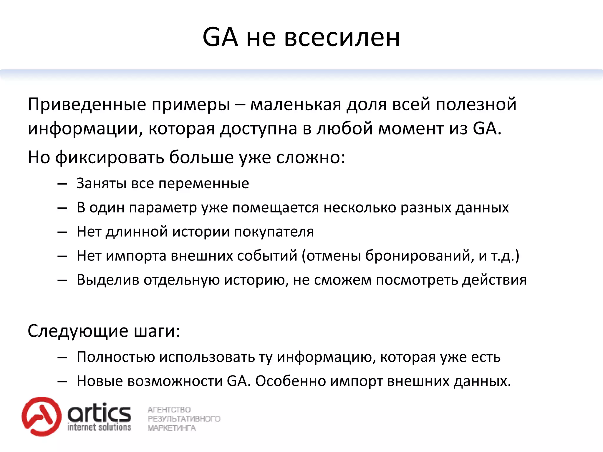 GA не всесилен

Приведенные примеры – маленькая доля всей полезной
информации, которая доступна в любой момент из GA.
Но фиксировать больше уже сложно:
   –   Заняты все переменные
   –   В один параметр уже помещается несколько разных данных
   –   Нет длинной истории покупателя
   –   Нет импорта внешних событий (отмены бронирований, и т.д.)
   –   Выделив отдельную историю, не сможем посмотреть действия


Следующие шаги:
   – Полностью использовать ту информацию, которая уже есть
   – Новые возможности GA. Особенно импорт внешних данных.
 