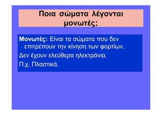 Ποια σώµατα λέγονται
            µονωτές;

Μονωτές: Είναι τα σώµατα που δεν
 επιτρέπουν την κίνηση των φορτίων.
 εν έχουν ελεύθερα ηλεκτρόνια.
Π.χ. Πλαστικά.
 