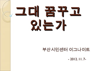 그대 꿈꾸고
 있는가
  부산시민센터 이그나이트

        - 2012. 11. 7-
 