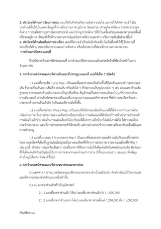 5. ประโยชน์ด้านการเรียนการสอน แผนที่เป็นตัวส่งเสริมกระตุ้นความสนใจ และก่อให้เกิดความเข้าใจใน
บทเรียนดีขึ้นใช้เป็นแหล่งข้อมูลทั้งทางด้านกายภาพ ภูมิภาค วัฒนธรรม เศรษฐกิจ สถิติและการกระจายของ
สิ่งต่าง ๆ รวมทั้งปรากฏการณ์ทางธรรมชาติ และปรากฏการณ์ต่าง ๆใช้เป็นเครื่องช่วยแสดงภาพรวมของพื้นที่
หรือของภูมิภาค อันจะนาไปศึกษาสถานการณ์และวิเคราะห์ความแตกต่าง หรือความสัมพันธ์ของพื้นที่
6. ประโยชน์ด้านส่งเสริมการท่องเที่ยว แผนที่มีความจาเป็นต่อนักท่องเที่ยวในอันที่จะทาให้รู้จักสถานที่
ท่องเที่ยวได้ง่าย สะดวกในการวางแผนการเดินทาง หรือเลือกสถานที่ท่องเที่ยวตามความเหมาะสม
 การจาแนกชนิดของแผนที่

       ปัจจุบันการจาแนกชนิดของแผนที่ อาจจาแนกได้หลายแบบแล้วแต่จะยึดถือสิ่งใดเป็นหลักในการ
จาแนก เช่น

1. การจาแนกชนิดของแผนที่ตามลักษณะที่ปรากฏบนแผนที่ แบ่งได้เป็น 3 ชนิดคือ

          1.1 แผนที่ลายเส้น ( Line Map ) เป็นแผนที่แสดงรายละเอียดในพื้นที่ด้วยเส้นและองค์ประกอบของ
เส้น ซึ่งอาจเป็นเส้นตรง เส้นโค้ง ท่อนเส้น หรือเส้นใด ๆ ที่ประกอบเป็นรูปแบบต่าง ๆ เช่น ถนนแสดงด้วยเส้น
คู่ขนาน อาคารแสดงด้วยเส้นประกอบเป็นรูปสี่เหลี่ยม สัญลักษณ์ที่แสดงรายละเอียดเป็นรูปที่ประกอบด้วย
ลายเส้น แผนที่ ลายเส้นยังหมายรวมถึงแผนที่แบบแบนราบและแผนที่ทรวดทรง ซึ่งถ้ารายละเอียดที่แสดง
ประกอบด้วยลายเส้นแล้วถือว่าเป็นแผนที่ลายเส้นทั้งสิ้น
        1.2 แผนที่ภาพถ่าย ( Photo Map ) เป็นแผนที่ซึ่งมีรายละเอียดในแผนที่ที่ได้จากการถ่ายภาพด้วย
กล้องถ่ายภาพ ซึงอาจถ่ายภาพจากเครื่องบินหรือดาวเทียม การผลิตแผนที่ทาด้วยวิธีการนาเอาภาพถ่ายมาทา
               ่
การดัดแก้ แล้วนามาต่อเป็นภาพแผ่นเดียวกันในบริเวณที่ต้องการ แล้วนามาใส่เส้นโครงพิกัด ใส่รายละเอียด
ประจาขอบระวาง แผนที่ภาพถ่ายสามารถทาได้รวดเร็ว แต่การอ่านค่อนข้างยากเพราะต้องอาศัยเครื่องมือและ
ความชานาญ
          1.3 แผนที่แบบผสม ( Annotated Map ) เป็นแบบที่ผสมระหว่างแผนที่ลายเส้นกับแผนที่ภาพถ่าย
โดยรายละเอียดที่เป็นพื้นฐานส่วนใหญ่จะเป็นรายละเอียดที่ได้จากการถ่ายภาพ ส่วนรายละเอียดที่สาคัญ ๆ
เช่น แม่น้า ลาคลอง ถนนหรือเส้นทาง รวมทั้งอาคารที่ต้องการเน้นให้เห็นเด่นชัดก็แสดงด้วยลายเส้น พิมพ์แยก
สีให้เห็นเด่นชัดปัจจุบันนิยมใช้มาก เพราะสะดวกและง่ายแก่การอ่าน มีทั้งแบบแบนราบ และแบบพิมพ์นูน
ส่วนใหญ่มีสีมากกว่าสองสีขึ้นไป
2. การจาแนกชนิดของแผนที่ตามขนาดของมาตราส่วน
        ประเทศต่าง ๆ อาจแบ่งชนิดของแผนที่ตามขนาดมาตราส่วนไม่เหมือนกัน ที่กล่าวต่อไปนี้เป็นการแบ่ง
แผนที่ตามขนาดมาตราส่วนแบบหนึ่งเท่านั้น
        2.1 แบ่งมาตราส่วนสาหรับนักภูมิศาสตร์
                 2.1.1 แผนที่มาตราส่วนเล็ก ได้แก่ แผนที่มาตราส่วนเล็กว่า 1:1,000,000
                 2.1.2 แผนที่มาตราส่วนกลาง ได้แก่ แผนที่มาตราส่วนตั้งแต่ 1:250,000 ถึง 1:1,000,000

[พิมพ์ข้อความ]
 