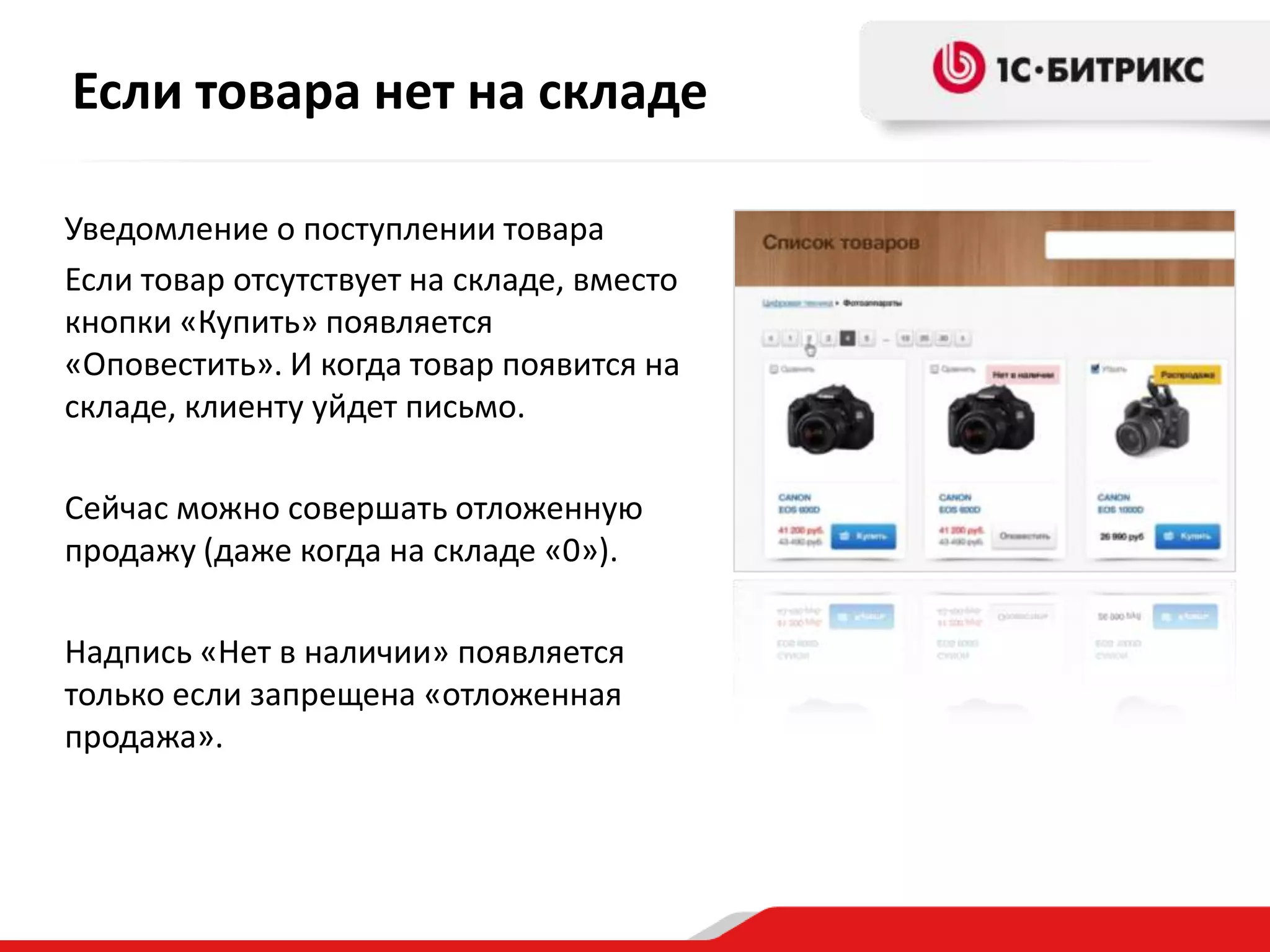 Если товара нет на складе

Уведомление о поступлении товара
Если товар отсутствует на складе, вместо
кнопки «Купить» появляется
«Оповестить». И когда товар появится на
складе, клиенту уйдет письмо.

Сейчас можно совершать отложенную
продажу (даже когда на складе «0»).

Надпись «Нет в наличии» появляется
только если запрещена «отложенная
продажа».
 