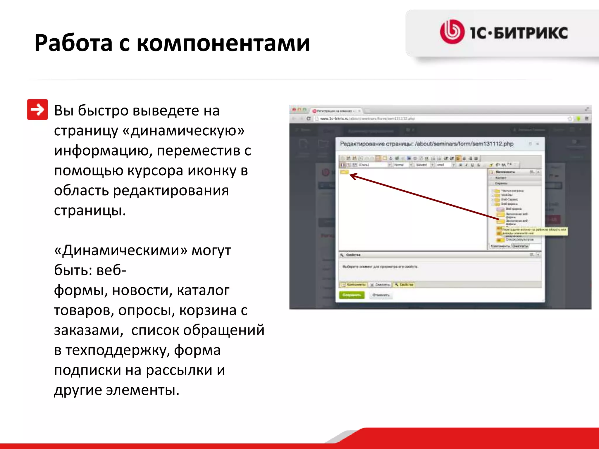 Работа с компонентами

 Вы быстро выведете на
 страницу «динамическую»
 информацию, переместив с
 помощью курсора иконку в
 область редактирования
 страницы.

 «Динамическими» могут
 быть: веб-
 формы, новости, каталог
 товаров, опросы, корзина с
 заказами, список обращений
 в техподдержку, форма
 подписки на рассылки и
 другие элементы.
 