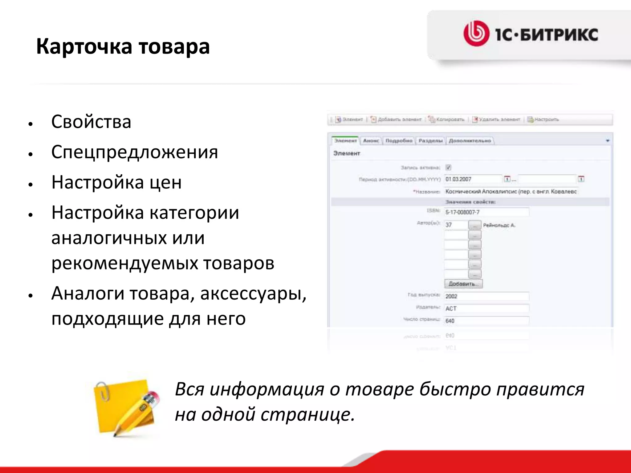 Карточка товара


•    Свойства
•    Спецпредложения
•    Настройка цен
•    Настройка категории
     аналогичных или
     рекомендуемых товаров
•    Аналоги товара, аксессуары,
     подходящие для него


                  Вся информация о товаре быстро правится
                  на одной странице.
 