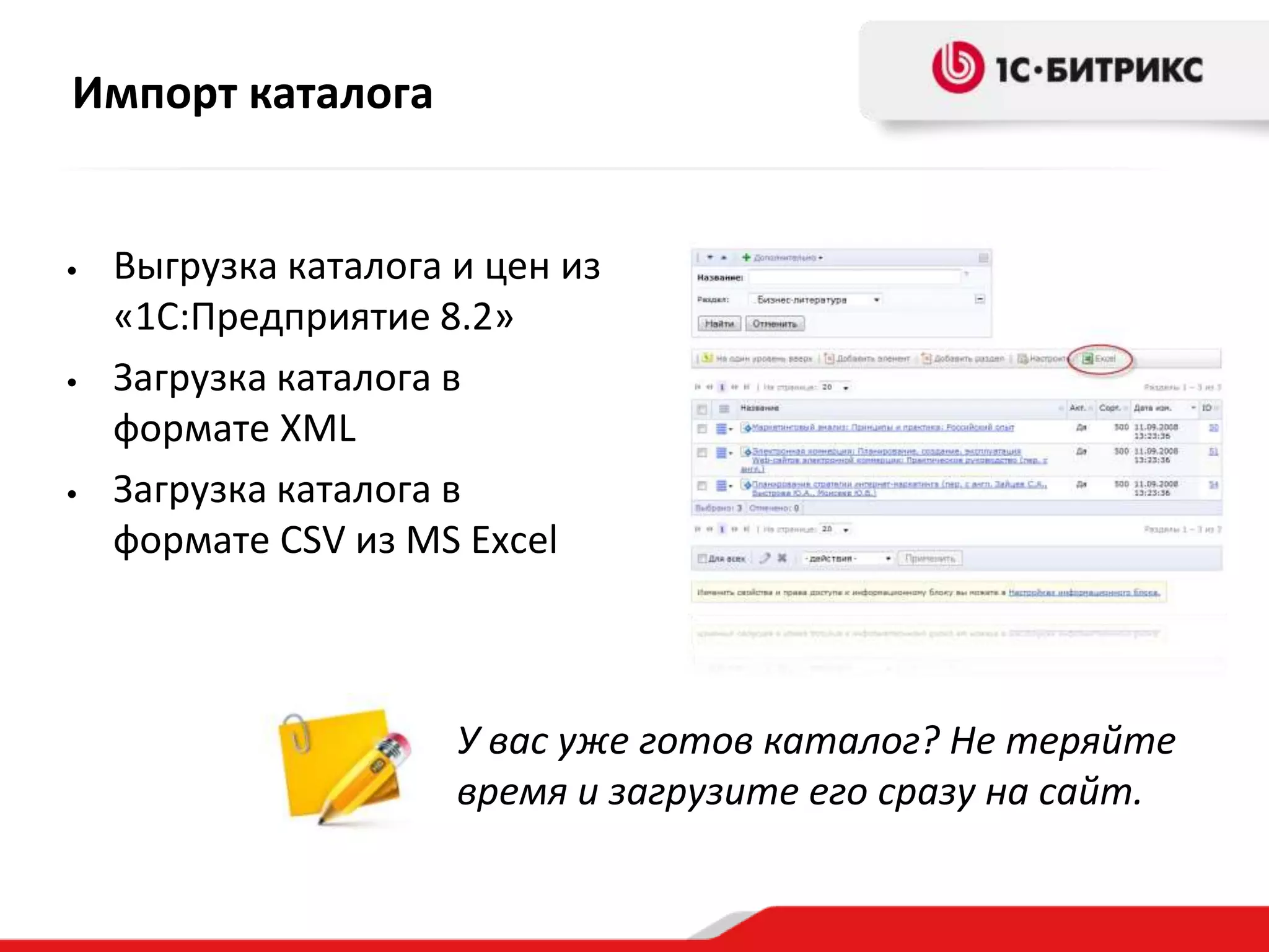 Импорт каталога


•   Выгрузка каталога и цен из
    «1С:Предприятие 8.2»
•   Загрузка каталога в
    формате XML
•   Загрузка каталога в
    формате CSV из MS Excel



                      У вас уже готов каталог? Не теряйте
                      время и загрузите его сразу на сайт.
 