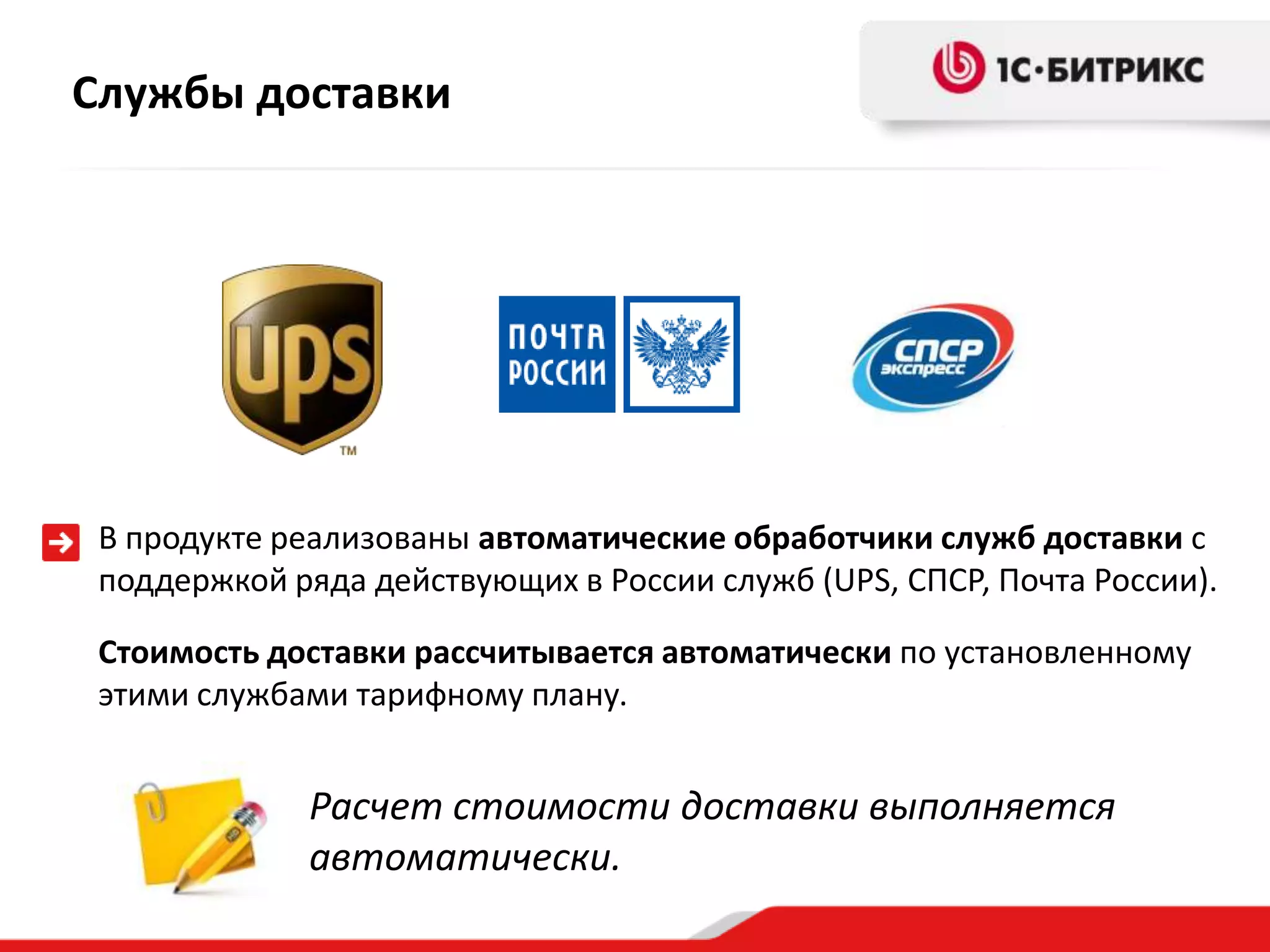 Службы доставки




 В продукте реализованы автоматические обработчики служб доставки с
 поддержкой ряда действующих в России служб (UPS, СПСР, Почта России).

 Стоимость доставки рассчитывается автоматически по установленному
 этими службами тарифному плану.


             Расчет стоимости доставки выполняется
             автоматически.
 