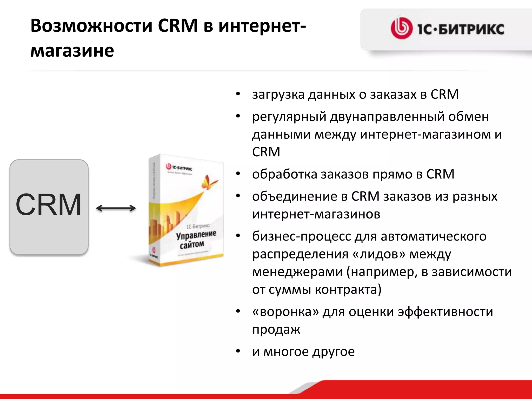 Возможности CRM в интернет-
магазине

                    • загрузка данных о заказах в CRM
                    • регулярный двунаправленный обмен
                      данными между интернет-магазином и
                      CRM
                    • обработка заказов прямо в CRM
                    • объединение в CRM заказов из разных
CRM                   интернет-магазинов
                    • бизнес-процесс для автоматического
                      распределения «лидов» между
                      менеджерами (например, в зависимости
                      от суммы контракта)
                    • «воронка» для оценки эффективности
                      продаж
                    • и многое другое
 
