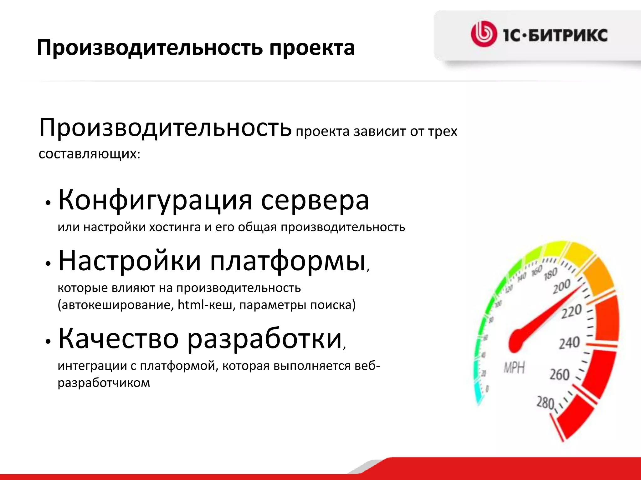 Производительность проекта


Производительность проекта зависит от трех
составляющих:


•   Конфигурация сервера
    или настройки хостинга и его общая производительность

•   Настройки платформы,
    которые влияют на производительность
    (автокеширование, html-кеш, параметры поиска)

•   Качество разработки,
    интеграции с платформой, которая выполняется веб-
    разработчиком
 