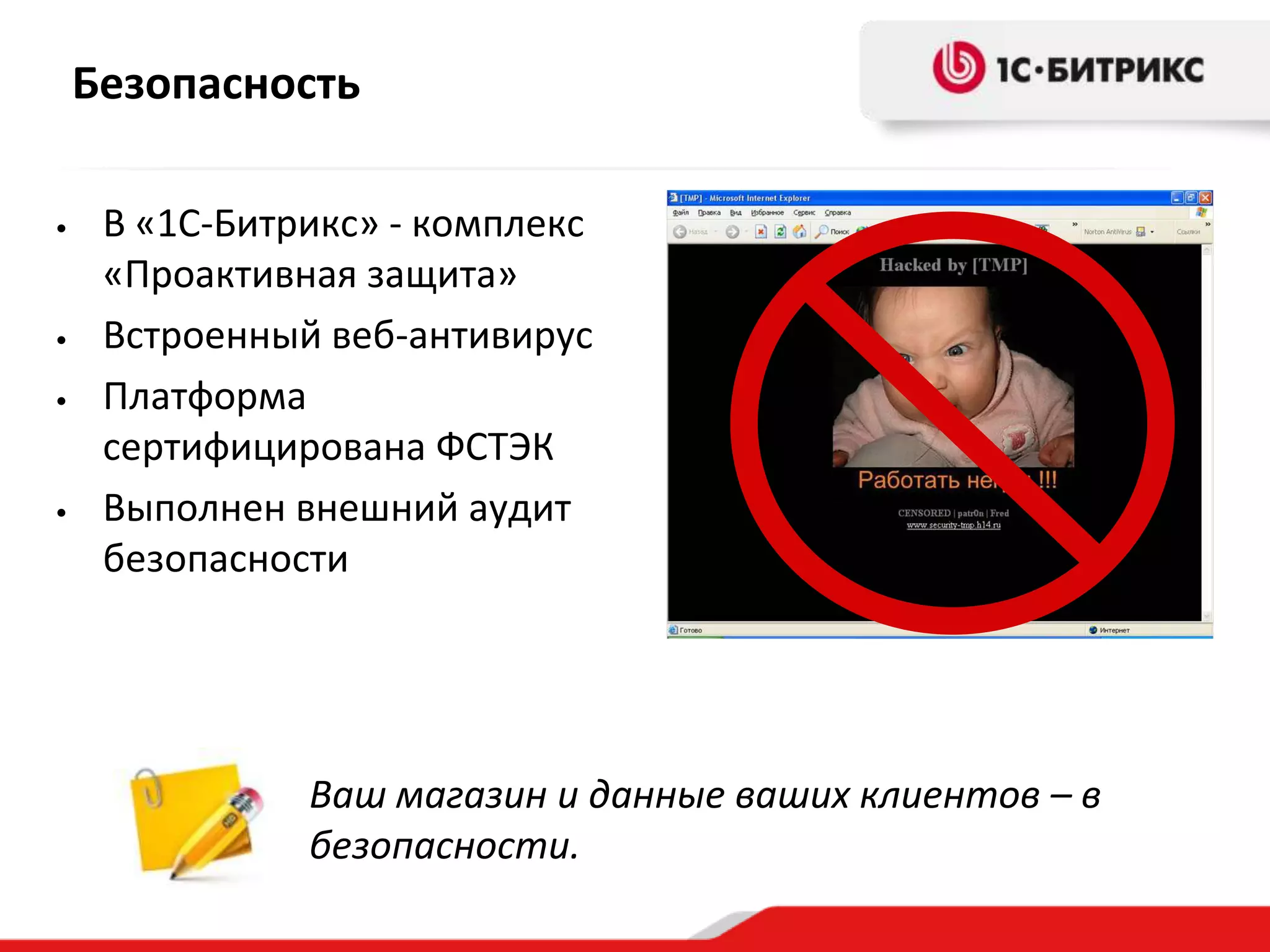 Безопасность

•    В «1С-Битрикс» - комплекс
     «Проактивная защита»
•    Встроенный веб-антивирус
•    Платформа
     сертифицирована ФСТЭК
•    Выполнен внешний аудит
     безопасности




               Ваш магазин и данные ваших клиентов – в
               безопасности.
 