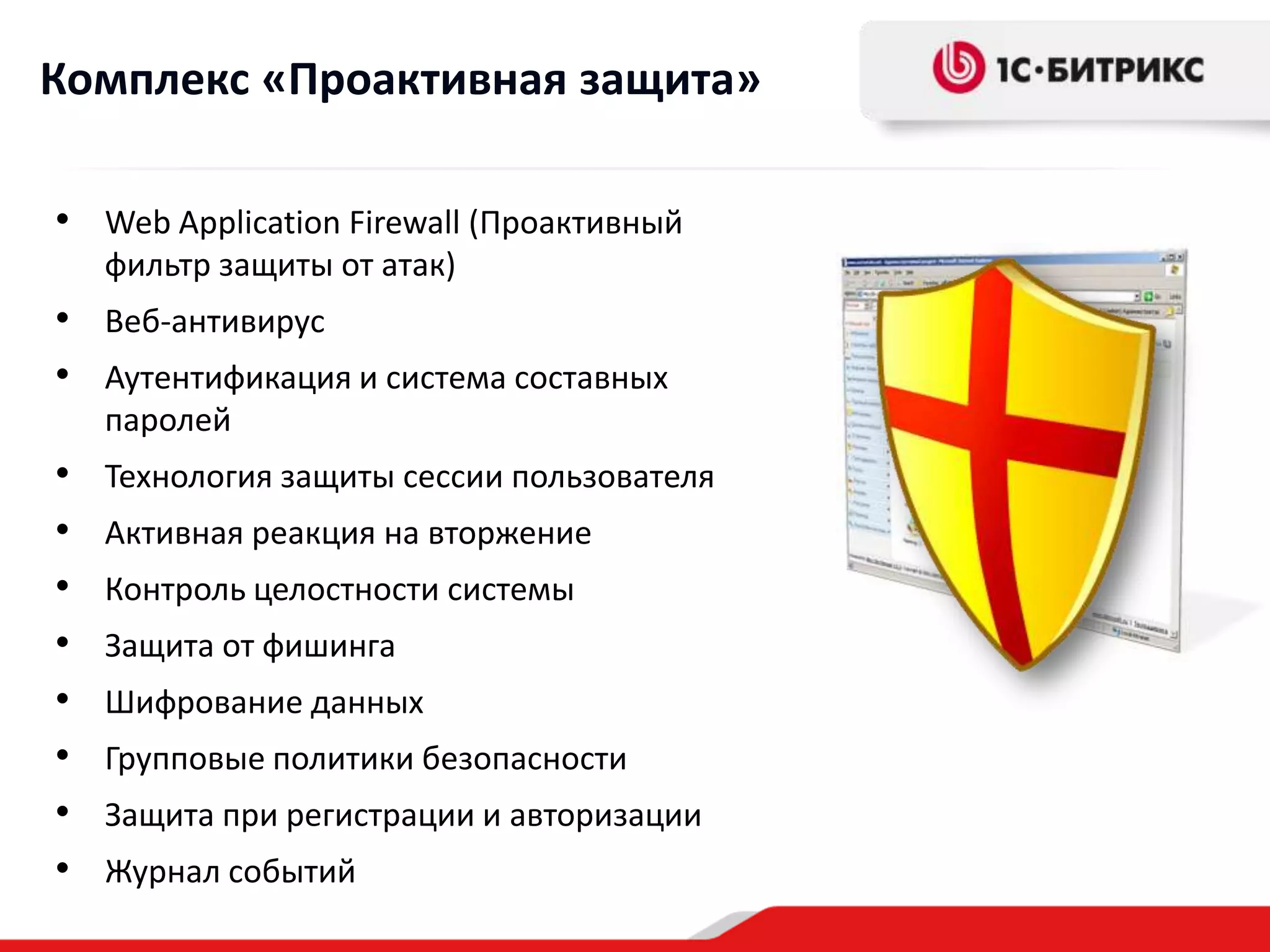 Комплекс «Проактивная защита»

• Web Application Firewall (Проактивный
    фильтр защиты от атак)
• Веб-антивирус
• Аутентификация и система составных
    паролей
•   Технология защиты сессии пользователя
•   Активная реакция на вторжение
•   Контроль целостности системы
•   Защита от фишинга
•   Шифрование данных
•   Групповые политики безопасности
•   Защита при регистрации и авторизации
•   Журнал событий
 