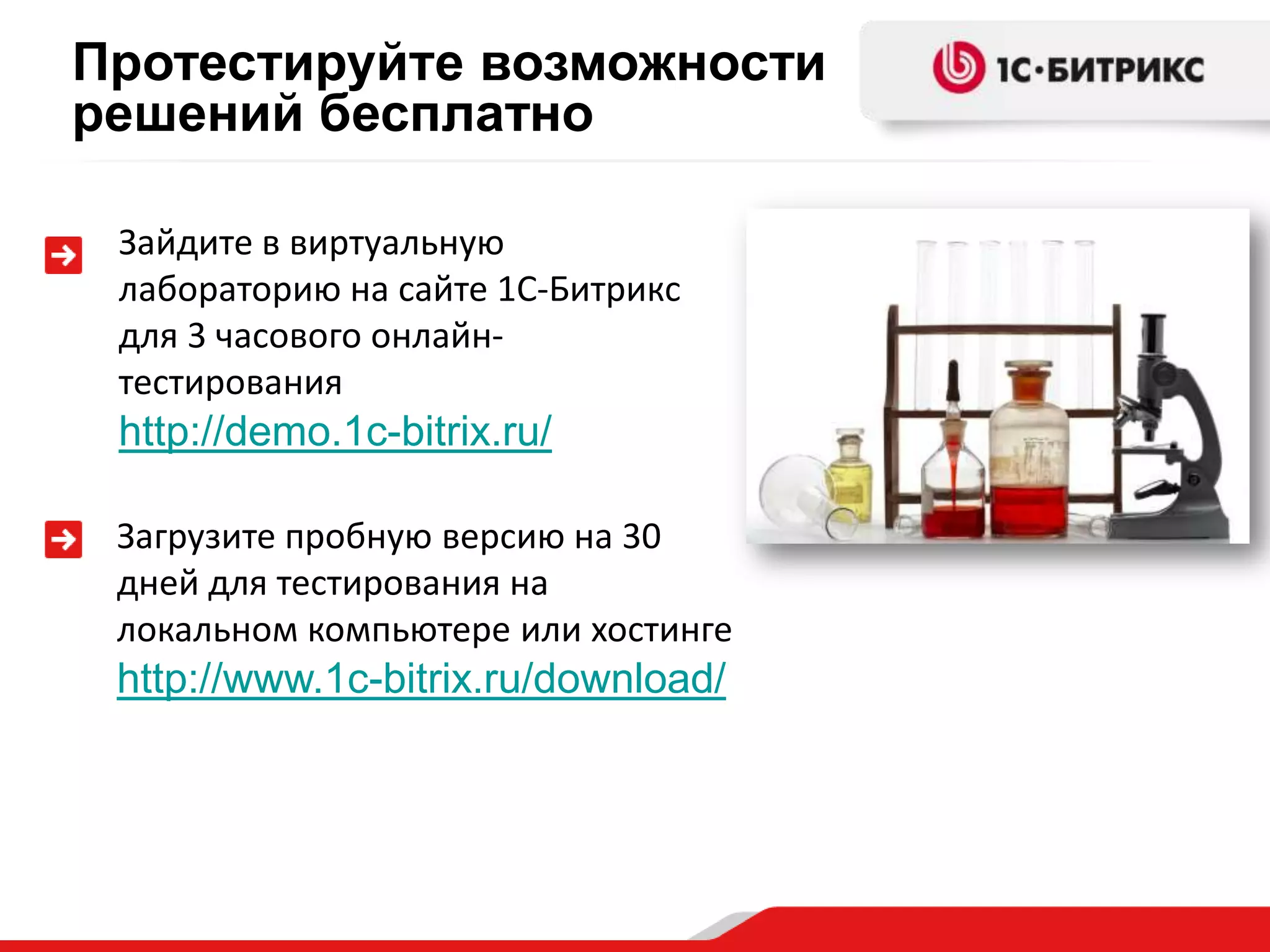 Протестируйте возможности
решений бесплатно

 Зайдите в виртуальную
 лабораторию на сайте 1С-Битрикс
 для 3 часового онлайн-
 тестирования
 http://demo.1c-bitrix.ru/

 Загрузите пробную версию на 30
 дней для тестирования на
 локальном компьютере или хостинге
 http://www.1c-bitrix.ru/download/
 