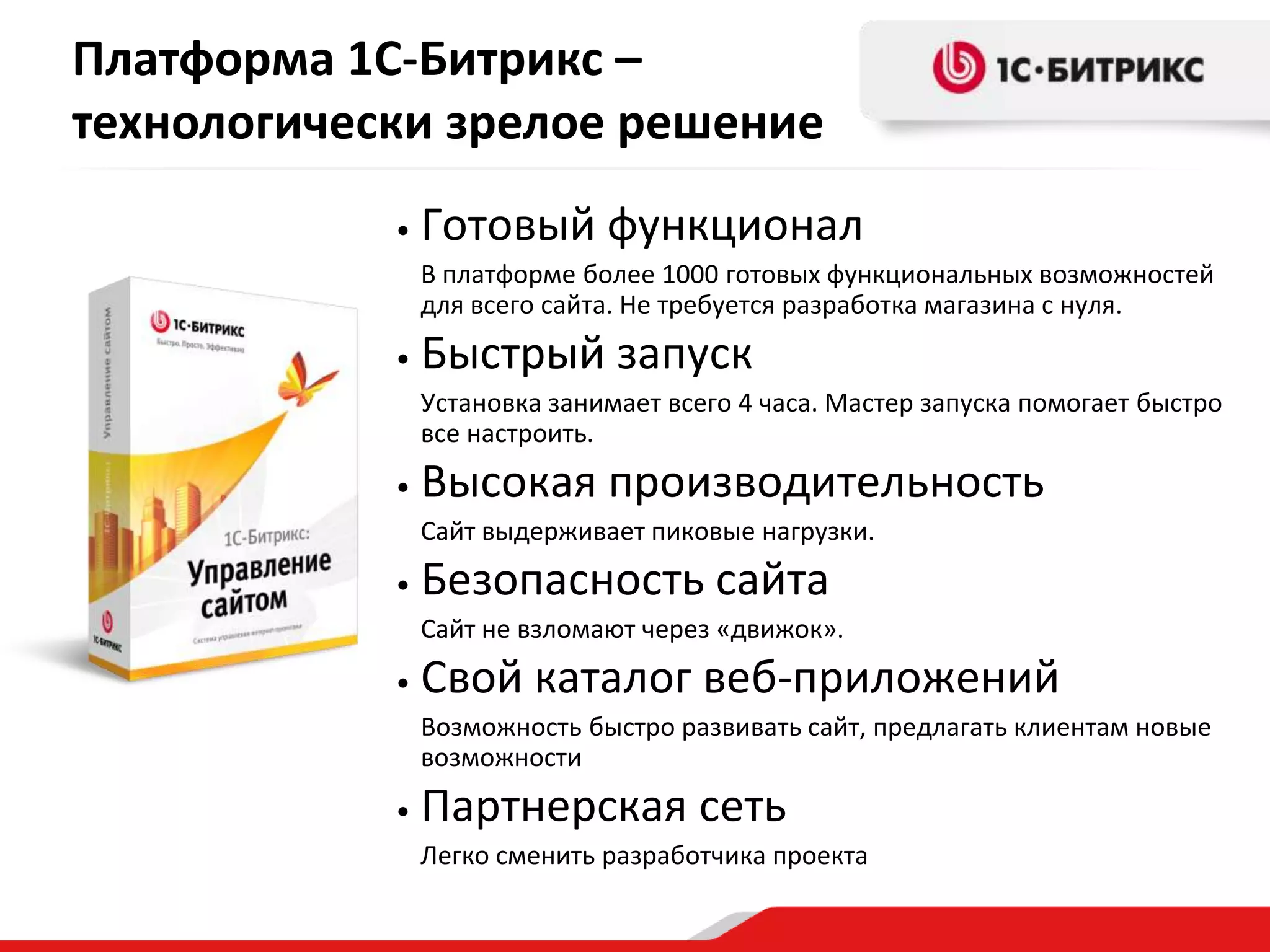 Платформа 1С-Битрикс –
технологически зрелое решение
            •   Готовый функционал
                В платформе более 1000 готовых функциональных возможностей
                для всего сайта. Не требуется разработка магазина с нуля.
            •   Быстрый запуск
                Установка занимает всего 4 часа. Мастер запуска помогает быстро
                все настроить.
            •   Высокая производительность
                Сайт выдерживает пиковые нагрузки.
            •   Безопасность сайта
                Сайт не взломают через «движок».
            •   Свой каталог веб-приложений
                Возможность быстро развивать сайт, предлагать клиентам новые
                возможности
            •   Партнерская сеть
                Легко сменить разработчика проекта
 
