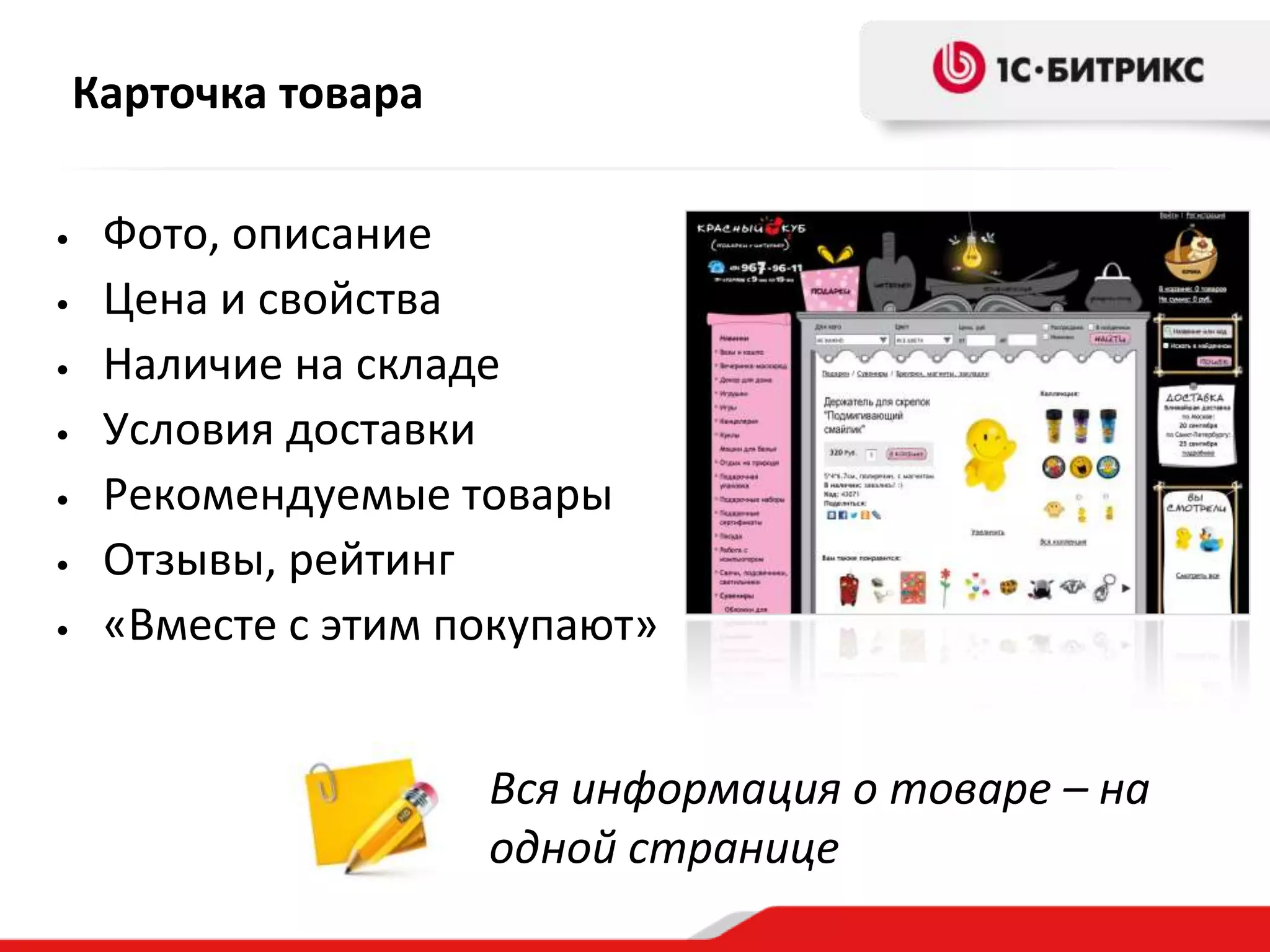 Карточка товара

•    Фото, описание
•    Цена и свойства
•    Наличие на складе
•    Условия доставки
•    Рекомендуемые товары
•    Отзывы, рейтинг
•    «Вместе с этим покупают»


                      Вся информация о товаре – на
                      одной странице
 