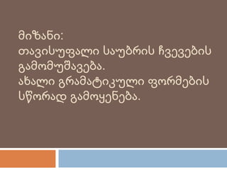მიზანი:
თავისუფალი საუბრის ჩვევების
გამომუშავება.
ახალი გრამატიკული ფორმების
სწორად გამოყენება.
 