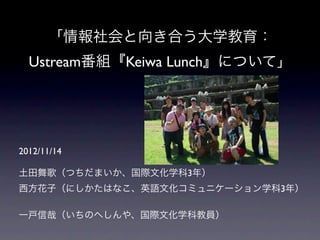 「情報社会と向き合う大学教育：
  Ustream番組『Keiwa Lunch』について」




2012/11/14

土田舞歌（つちだまいか、国際文化学科3年）
西方花子（にしかたはなこ、英語文化コミュニケーション学科3年）

一戸信哉（いちのへしんや、国際文化学科教員）
 