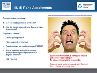 III. 5) Поле Attachments

                                          Source: http://www.chillicothepubliclibrary.org/library-humor/how-to-annoy-your-friendly-public-librarian.html


Вопросы на засыпку:

1. Зачем вообще нужно это поле?

2. Что бы такое можно было бы «им туда»
   приложить?

Варианты ответа:

– Свою фотографию;

– Новогоднюю открытку;

– Приглашение на конференцию EXTENT;

– Файл, дающий исчерпывающую
  дополнительную информацию о
  другом дефекте;
                                               Дайте мне материал, с которым можно
                                               работать! Черт побери!
– Что-то иное
                                               То есть... пожалуйста и спасибо.

                                               Give me some material to work with! Dammit!
                                               Errr… Please and thank you.
 