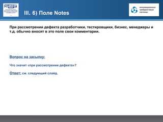 III. 6) Поле Notes

При рассмотрении дефекта разработчики, тестировщики, бизнес, менеджеры и
т.д. обычно вносят в это поле свои комментарии.




Вопрос на засыпку:

Что значит «при рассмотрении дефекта»?

Ответ: см. следующий слайд.
 