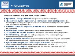 V. Суммируем


Золотые правила при описании дефектов ПО:
1. Краткость – сестра таланта: Говорим и пишем понятно и покороче.
2. «Давайте не будем нервничать и неспеша во всем разберемся»:                         Это
     правда дефект или неверно интерпретированное нами требование из документа, или «просто»
     сами забыли что-то подключить, и т.д.?
3.   Смех без причины – признак известно чего: Только факты. Не надо сарказма,
     юмора и эмоций.
4.   Берём быка за рога: Без ненужных предисловий – в чем именно проблема?
5. За деревьями леса не увидели: Что сделали, чтобы понять масштаб проблемы?
6. Спрятал концы в воду: Что необходимо сделать, чтобы вызвать проблему и
     воспроизвести её (среда, шаги, условия)?
7.   Гроша ломаного не стоит: Почему плохо от этого будет конечному пользователю? Как
     это сказывается на тестировании? «Продайте» найденный вами дефект.
8.   Лучше один раз увидеть, чем сто раз услышать: Что разработчику нужно,
     чтобы понять причину проблемы (логи, картинки, видео-файл, доступ, и т.д.)
9.   Доверяй, но проверяй: Документация есть, где написано, как должно работать?
     Процитируйте её и дайте на неё ссылку.
 