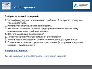 VI. Шпаргалка

Ещё раз на всякий пожарный:
1. Четко формулируем, в чем именно проблема. А не просто: «оно у вас
   там не работает».
2. Используем ключевые слова в описании.
3. Указываем название тестовой среды (test environment) и то, чему
   описываемая нами проблема мешает.
4. Кто, что, когда, где, почему и как?
5. Почему конечному пользователю от этого плохо?
6. Использовать сокращения можно, но не переусердствуем в этом.
7. Грамматика в данном случае – второстепенна (в разумных пределах);
   главное – смысл донести.

Вопрос на засыпку:

То, что написано в поле Заголовок, – это важно или нет?
 